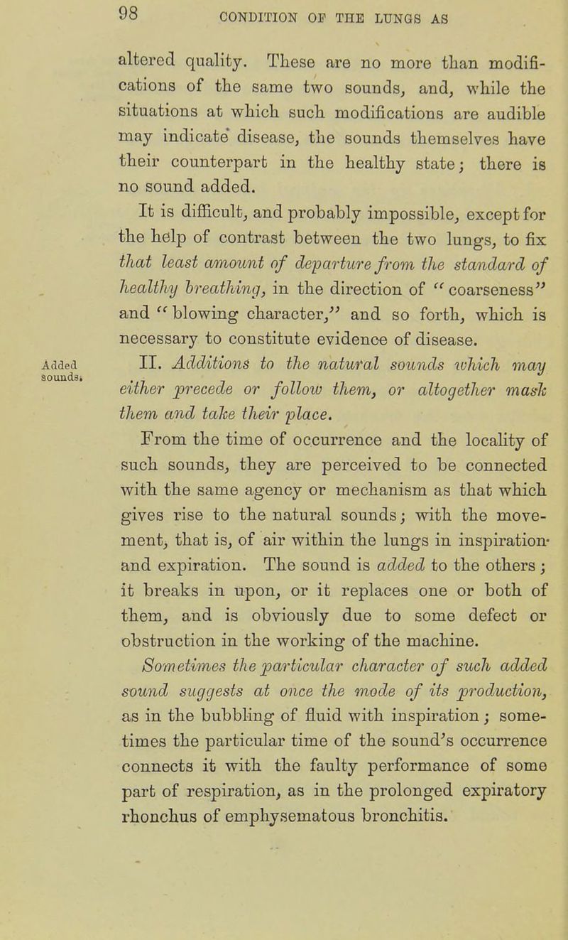 altered quality. These are no more than modifi- cations of the same two sounds, and, while the situations at which such modifications are audible may indicate* disease, the sounds themselves have their counterpart in the healthy state; there is no sound added. It is difficult, and probably impossible, except for the help of contrast between the two lungs, to fix that least amount of departure from the standard of healthy hreathing, in the direction of coarseness and blowing character,'^ and so forth, which is necessary to constitute evidence of disease. II. Additions to the natural sounds which may either precede or follow them, or altogether maslc them and tahe their place. From the time of occurrence and the locality of such sounds, they are perceived to be connected with the same agency or mechanism as that which gives rise to the natural sounds; with the move- ment, that is, of air within the lungs in inspiration- and expiration. The sound is added to the others ; it breaks in upon, or it replaces one or both of them, and is obviously due to some defect or obstruction in the working of the machine. Sometimes the particular character of such added sound suggests at once the mode of its productioiij as in the bubbling of fluid with inspiration; some- times the particular time of the sound's occurrence connects it with the faulty performance of some part of respiration, as in the prolonged expiratory rhonchus of emphysematous bronchitis.