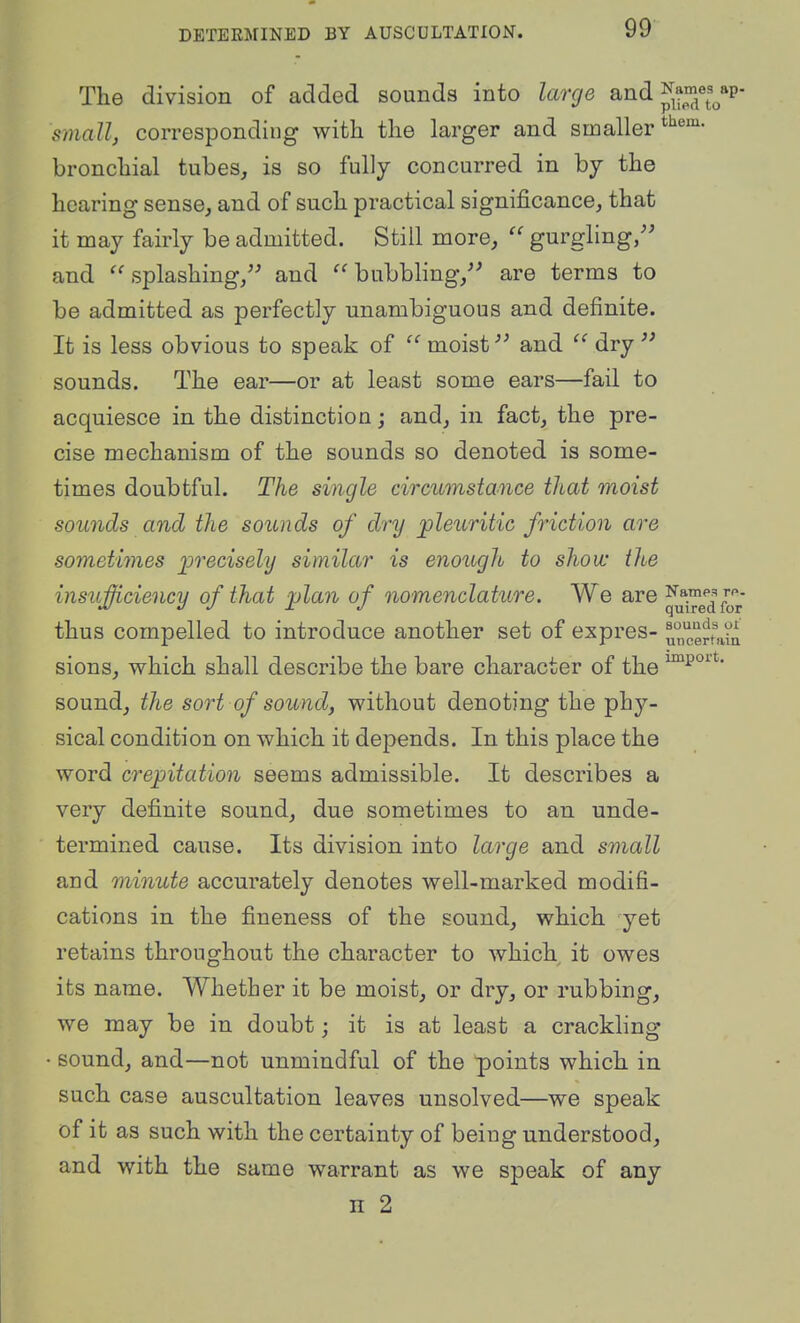 The division of added sounds into large and ^ames^ap- smallj corresponding with the larger and smaller bronchial tubes, is so fully concurred in by the hearing sense, and of such practical significance, that it may fairly be admitted. Still more, gurgling/' and ''splashing, and ''bubbling,'^ are terms to be admitted as perfectly unambiguous and definite. It is less obvious to speak of '' moisf and dry sounds. The ear—or at least some ears—fail to acquiesce in the distinction; and, in fact, the pre- cise mechanism of the sounds so denoted is some- times doubtful. The single circumstance that moist sounds and the sounds of dry pleuritic friction are sometimes precisely similar is enough to show the insiiMciency of that plan of nomenclature. We are Names r^. M 3 J jr J quired for thus compelled to introduce another set of expres- u'^,certaia sions, which shall describe the bare character of the sound, the sort of sound, without denoting the phy- sical condition on which it depends. In this place the word crepitation seems admissible. It describes a very definite sound, due sometimes to an unde- termined cause. Its division into large and small and minute accurately denotes well-marked modifi- cations in the fineness of the sound, which yet retains throughout the character to which it owes its name. Whether it be moist, or dry, or rubbing, we may be in doubt; it is at least a crackling sound, and—not unmindful of the points which in such case auscultation leaves unsolved—we speak of it as such with the certainty of being understood, and with the same warrant as we speak of any n 2