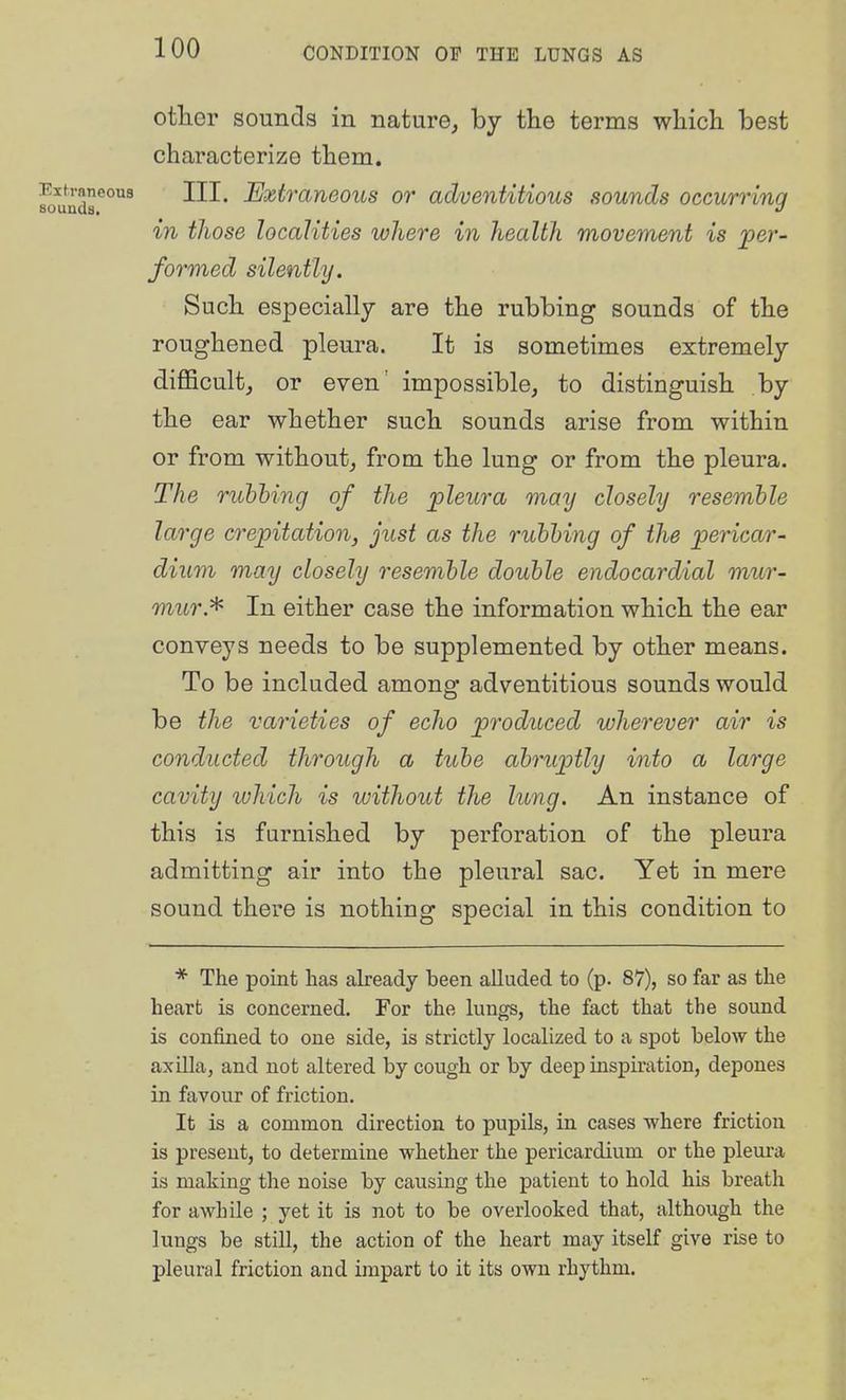 otlier sounds in nature, by tlie terms wliich best characterize them. foundr°^ III. Extraneous or adventitious sounds occurring in those localities where in health movement is per- formed silently. Such especially are the rubbing sounds of the roughened pleura. It is sometimes extremely difficult, or even' impossible, to distinguish by the ear whether such sounds arise from within or from without, from the lung or from the pleura. The rubbing of the jpleura may closely resemble large crepitation, just as the rubbing of the pericar- dium may closely resemble double endocardial mur- mur.'^ In either case the information which the ear conveys needs to be supplemented by other means. To be included among adventitious sounds would be the varieties of echo produced wherever air is conducted through a tube abrup)tly into a large cavity luhich is without the lung. An instance of this is furnished by perforation of the pleura admitting air into the pleural sac. Yet in mere sound there is nothing special in this condition to * The point has already been alluded to (p. 87), so far as the heart is concerned. For the lungs, the fact that the sound is confined to one side, is strictly localized to a spot below the axiUa, and not altered by cough or by deep inspiration, depones in favour of friction. It is a common direction to pupils, in cases where friction is present, to determine whether the pericardium or the pleura is making the noise by causing the patient to hold his breath for awhile ; yet it is not to be overlooked that, although the lungs be still, the action of the heart may itself give rise to pleural friction and impart to it its own rhythm.