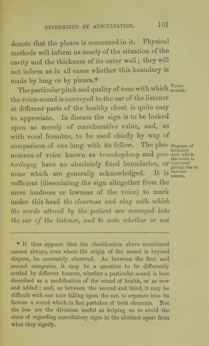 denote that the pleura is concerned in it. Physical methods will inform us nearly of the situation of the cavity and the thickness of its outer wall; they will not inform us in all cases whether this boundary is made by lung or by pleura.* The particular pitch and quality of tone with which ^^^ll the voice-sound is conveyed to the ear of the listener at different parts of the healthy chest is quite easy to appreciate. In disease the sign is to be looked upon as merely of corroborative value, and, as with vocal fremitus, to be used chiefly by way of comparison of one lung with its fellow. The phe- Degrees of 177-1 intensity nomena of voice known as bronchovfiony and pec- with which ^ the voice is toriloquy have no absolutely fixed boundaries, oi'^^^^J^to none which are generally acknowledged. It is various sufficient (dissociating the sign altogether from the mere loudness or lowness of the voice) to mark under this head the clearness and ring with which the words uttered by the patient are conveyed into the ear of the listener,- and to note luhetlier or not names. * It thus appears that the classification above mentioned cannot always, even where th'e origin of the sound is beyond dispute, be accurately observed. As between the first and second categories, it may be a question to be difi'erently settled by different hearers, whether a particular sound is best described as a modification of the sound of health, or as new and added ; and, as between the second and third, it may be difficult with one tone falling upon the ear, to separate into its factors a sound which in fact partakes of both elements. Not the less are the divisions useful as helping us to avoid the error of regarding auscultatory signs in the abstract apart from what they signify.