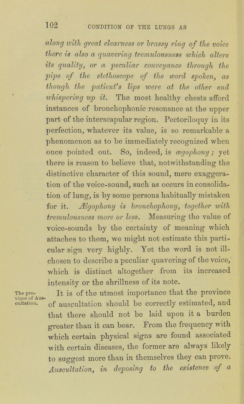 along with great clearness or brassy ring of the voice there is also a quavering tremulousness which alters its quality, or a 'peculiar conveyance through the loipe of the stethoscope of the word spolcen, as though the patient's lips were at the other end whispering up it. The most healthy chests afford instances of bronchophonic resonance at the upper part of the interscapular region. Pectoriloquy in its perfection, whatever its value, is so remarkable a phenomenon as to be immediately recognized when once pointed out. So, indeed, is cegophony; yet there is reason to believe that, notwithstanding the distinctive character of this sound, mere exaggera- tion of the voice-sound, such as occurs in consolida- tion of lung, is by some persons habitually mistaken for it. j^gophony is bronchophony, together tuith tremulousness more or less. Measuring the value of voice-sounds by the certainty of meaning which atta.ches to them, we might not estimate this parti- cular sign very highly. Yet the word is not ill- chosen to describe a peculiar quavering of the voice, which is distinct altogether from its increased intensity or the shrillness of its note. The pro- It is of the utmost importance that the province vince of AuB- i • j J cuitatiou. Qf auscultation should be correctly estimated, and that there should not be laid upon it a burden greater than it can bear. From the frequency with which certain physical signs are found associated with certain diseases, the former are always likely to suggest more than in themselves they can prove, Auscultationj in deposing to the existence of a