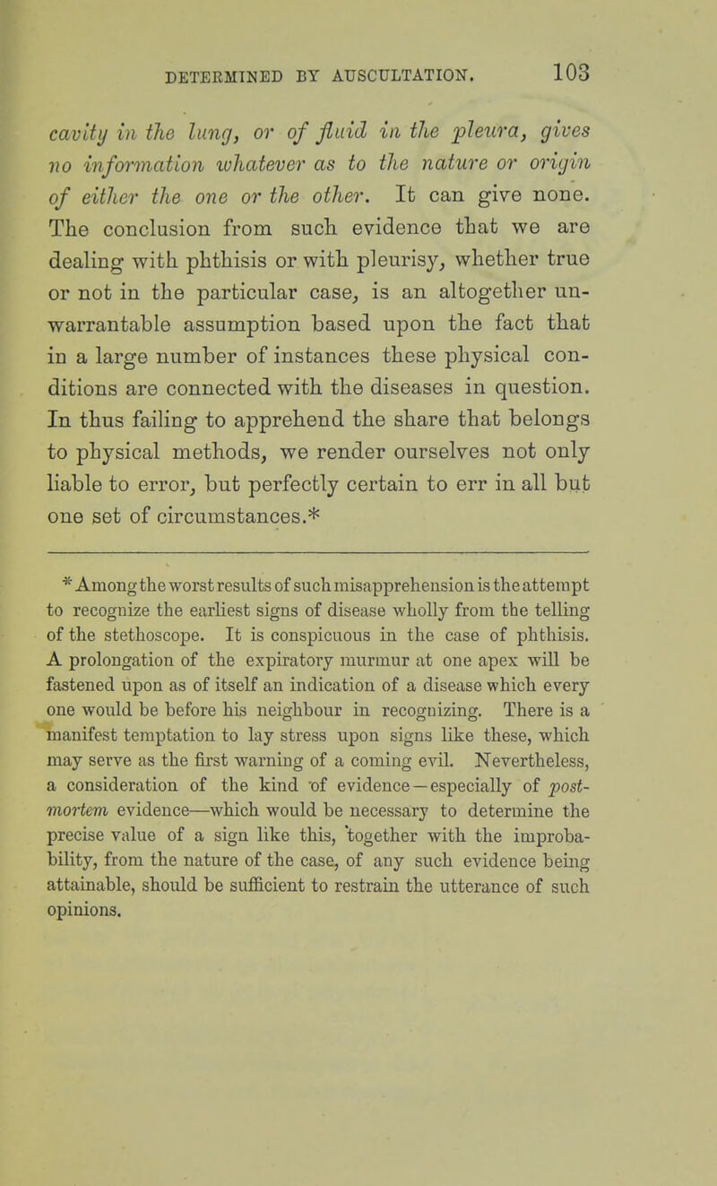 cavity in the lung, or of fluid in the jpleura, gives no information ivhatever as to the nature or origin of either the one or the other. It can give none. The conclusion from such evidence that we are dealing with phthisis or with pleurisy,, whether true or not in the particular case^ is an altogether un- warrantable assumption based upon the fact that in a large number of instances these physical con- ditions are connected with the diseases in question. In thus failing to apprehend the share that belongs to physical methods, we render ourselves not only Hable to error, but perfectly certain to err in all but one set of circumstances.* * Among the worst results of such misapprehension is the attempt to recognize the earhest signs of disease wholly from the telling of the stethoscope. It is conspicuous in the case of phthisis. A prolongation of the expiratory murmur at one apex wiU be fastened upon as of itself an indication of a disease which every one would be before his neighbour in recognizing. There is a manifest temptation to lay stress upon signs like these, which may serve as the first warning of a coming evil. Nevertheless, a consideration of the kind 'of evidence — especially of post- mortem evidence—which would be necessary to determine the precise value of a sign like this, 'together with the improba- bility, from the nature of the case, of any such evidence being attainable, should be sufficient to restrain the utterance of such opinions.