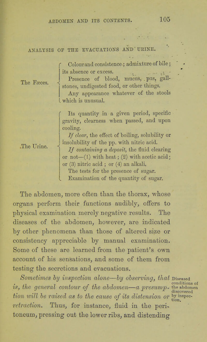 ANALYSIS OP THE EVACUATIONS AND'UEINE. The Fteces, Colourand consistence.; admixture of bile; its absence or excess. . . ■ Presence of blood, mucus, . pus, gall- .The Urine. stones, undigested food, or other things. Any appearance whatever of the stools which is unusual. Its quantity in a given period, specific gravity, clearness when passed, and upon cooling. If char, the effect of boiling, solubility or insolubility of the pp. with nitric acid. If containing a deposit, the fluid clearing or not—(1) with heat; (2) with acetic acid; or (3) nitric acid ; or (4) an alkali. The tests for the presence of sugar. Examination of the quantity of sugar. The abdomen^ more often tlian the thorax, whose organs perform their functions audibly, offers to physical examination merely negative results. The diseases of the abdomen, however, are indicated by other phenomena than those of altered size or consistency appreciable by manual examination. Some of these are learned from the patient^s own account of his sensations, and some of them from testing the secretions and evacuations. Sometimes hy inspection alone—hy observing, that Diseased is, the general contour of the abdomen—a presuvip- the abdomen discovered tion ivill be raised as to the cause of its distension or ^7 inspec- tion. retraction. Thus, for instance, fluid in the peri- toneum, pressing out the lower ribsj and distending