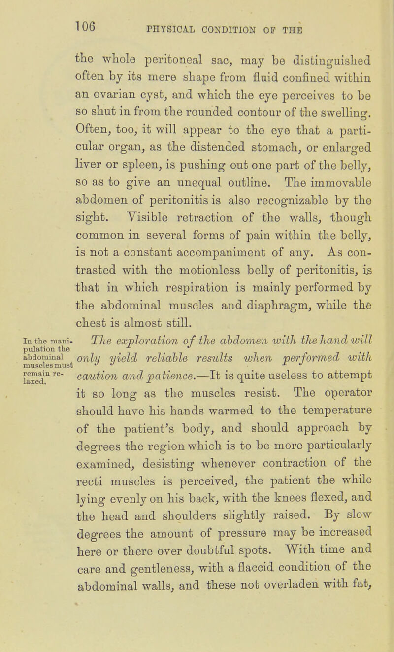 the whole peritoneal sac, may be distinguished often by its mere shape from fluid confined within an ovarian cyst, and which the eye perceives to be so shut in from the rounded contour of the swelling. Often, too, it will appear to the eye that a parti- cular organ, as the distended stomach, or enlarged liver or spleen, is pushing out one part of the belly, so as to give an unequal outline. The immovable abdomen of peritonitis is also recognizable by the sight. Visible retraction of the walls, though common in several forms of pain within the belly, is not a constant accompaniment of any. As con- trasted with the motionless belly of peritonitis, is that in which respiration is mainly performed by the abdominal muscles and diaphragm, while the chest is almost still. In the mani. The exvloration of the abdomen with the hand will pulation the _ _ abdominal oiilu yield reliable results when performed with muscles must t/ j. ^ ilxed^^^' <^(^'^t'^on and patience.—It is quite useless to attempt it so long as the muscles resist. The operator should have his hands warmed to the temperature of the patient's body, and should approach by degrees the region which is to be more particularly examined, desisting whenever contraction of the recti muscles is perceived, the patient the while lying evenly on his back, with the knees flexed, and the head and shoulders slightly raised. By slow degrees the amount of pressure may be increased here or there over doubtful spots. With time and care and gentleness, with a flaccid condition of the abdominal walls, and these not overladen with fat^