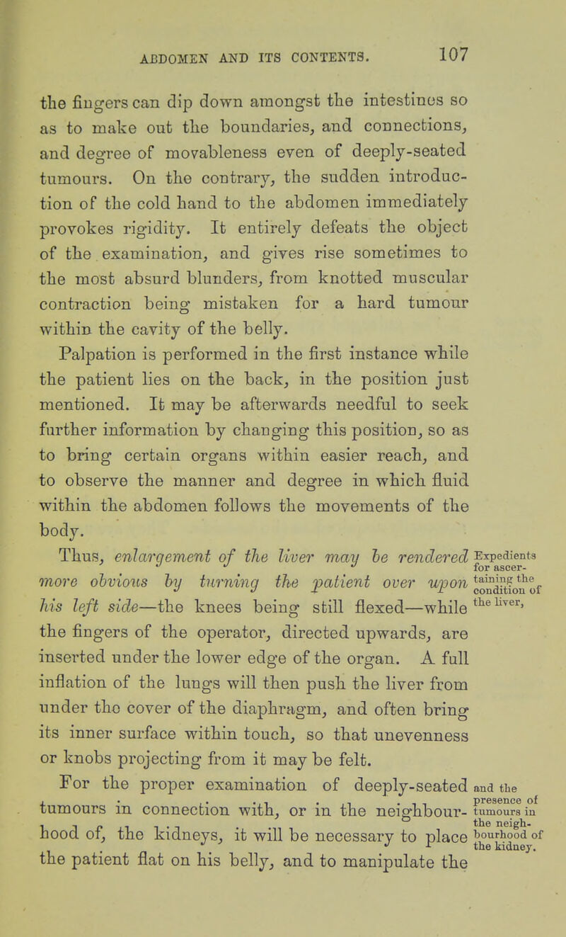 the fingers can dip down amongst the intestines so as to make out the boundaries, and connections, and degree of movableness even of deeply-seated tumours. On the contrary, the sudden introduc- tion of the cold hand to the abdomen immediately provokes rigidity. It entirely defeats the object of the examination, and gives rise sometimes to the most absurd blunders, from knotted muscular contraction being mistaken for a hard tumour within the cavity of the belly. Palpation is performed in the first instance while the patient lies on the back, in the position just mentioned. It may be afterwards needful to seek further information by changing this position, so as to bring certain organs within easier reach, and to observe the manner and degree in which fluid within the abdomen follows the movements of the body. Thus, enlarqement of the liver may he rendered Expedients ' for ascer- more obvious hy turning the j^^^^ient over upon *o^^tio*u of his left side—the knees being still flexed—while the fingers of the operator, directed upwards, are inserted under the lower edge of the organ. A full inflation of the lungs will then push the liver from under the cover of the diaphragm, and often bring its inner surface within touch, so that unevenness or knobs projecting from it may be felt. For the proper examination of deeply-seated and the , . ,. .,1 .-It presence of tumours m connection with, or m the neighbour- tumours in , - _ . neigh. hood OT, the kidneys, it will be necessary to place ^h^^^^*^ the patient flat on his belly, and to manipulate the