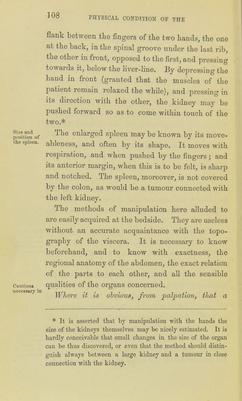 flank between the fingers of tlie two hands, the one at the back, in the spinal groove under the last rib, the other in front, opposed to the first, and pressing towards it, below the liver-line. By depressing the hand in front (granted that the muscles of the patient remain relaxed the while), and pressing in its direction with the other, the kidney may be pushed forward so as to come within touch of the two.* posiS of enlarged spleen may be known by its move- ihe spleen, ableucss, and often by its shape. It moves with respiration, and when pushed by the fingers ; and its anterior margin, when this is to be felt, is sharp and notched. The spleen, moreover, is not covered by the colon, as would be a tumour connected with the left kidney^ The methods of manipulation here alluded to are easily acquired at the bedside. They are useless without an accurate acquaintance with the topo- graphy of the viscera. It is necessary to know beforehand, and to know with exactness, the regional anatomy of the abdomen, the exact relation of the parts to each other, and all the sensible Cnutions qualitios of the organs concerned. Where it is obvious, from ^al^pation, that a necessary in * It is asserted that by manipulation with the hands the size of the kidneys themselves may be nicely estimated. It is hardly conceivable that small changes in the size of the organ can be thus discovered, or even that the method should distin- guish always between a large kidney and. a tumour in close connection with the kidney.