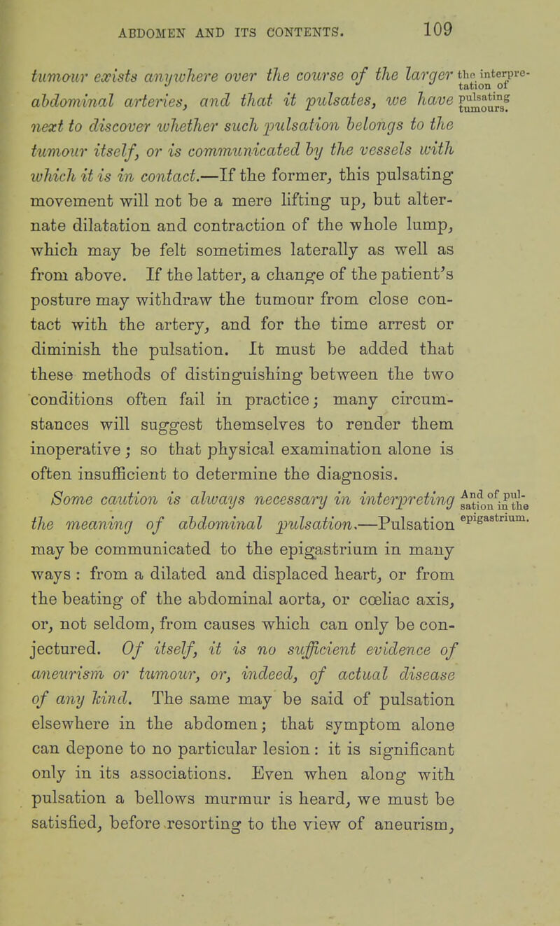 tumour exists anywhere over the course of the Za^'ge?'tho interpi-e- ^ ^ tation 01 abdominal arteries, and that it 'pulsates, ive have P^^^*',f next to discover luliether such 23ulsation belongs to the tumour itself, or is communicated by the vessels with which it is in contact.—If the former,, this pulsating movement will not be a mere lifting up, but alter- nate dilatation and contraction of the whole lump, which may be felt sometimes laterally as well as from above. If the latter, a change of the patient^s posture may withdraw the tumour from close con- tact with the artery, and for the time arrest or diminish the pulsation. It must be added that these methods of distinguishing between the two conditions often fail in practice; many circum- stances will suggest themselves to render them inoperative; so that physical examination alone is often insuflScient to determine the diagnosis. Some caution is akuays necessary in interpreting fatfon^m the the meaning of abdominal pulsation,—Pulsation may be communicated to the epigastrium in many ways : from a dilated and displaced heart, or from the beating of the abdominal aorta, or coeliac axis, or, not seldom, from causes which can only be con- jectured. Of itself, it is no sufficient evidence of aneuris^m or tumour, or, indeed, of actual disease of any hind. The same may be said of pulsation elsewhere in the abdomen; that symptom alone can depone to no particular lesion : it is significant only in its associations. Even when along with pulsation a bellows murmur is heard, we must be satisfied, before resorting to the view of aneurism.
