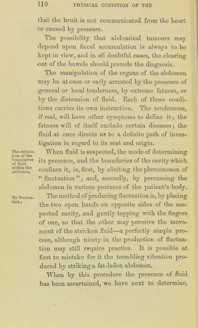 that tlie bruit is not communicated from tlie heart or caused by pressure. The possibility that abdominal tumours may depend upon fo3cal accumulation is always to be kept in view, and in all doubtful cases, the clearing out of the bowels should precede the diagnosis. The manipulation of the organs of the abdomen may be at once or early arrested by the presence of general or local tenderness, by extreme fatness, or by the distension of fluid. Each of these condi- tions carries its own instruction. The tenderness, if real, will have other symptoms to define it; the fatness will of itself exclude certain diseases; the fluid at once directs us to a definite path of inves- tigation in regard to its seat and origin. The estima- When fluid is suspected, the mode of determininer tionofthe ^ . . . of fluld^^ its presence, and the boundaries of the cavity which Tbdomenf confiucs it, is, first, by eliciting the phenomenon of fluctuation j and, secondly, by percussing the abdomen in various postures of the patient's body. By fluctua- The mothod of producing fluctuation is, by placing the two open hands on opposite sides of the sus- pected cavity, and gently tapping with the fingers of one, so that the other may perceive the move- ment of the stricken fluid—a perfectly simple pro- cess, although nicety in the production of fluctua- tion may still require practice. It is possible at first to mistake for it the trembling vibration pro- duced by striking a fat-laden abdomen. When by this procedure the presence of fluid has been ascertained, we have next to determine. tion;