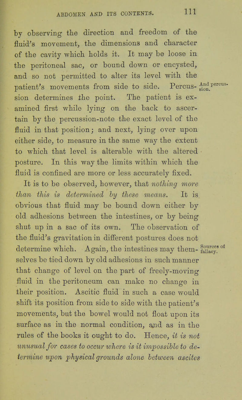 by observing the direction and freedom of tlie fluid^s movement^ tlie dimensions and cbaracter of the cavity Avhich holds it. It may be loose in the peritoneal sac, or bound down or encysted, and so not permitted to alter its level with the patient^s movements from side to side. Percus- sion determines the point. The patient is ex- amined first while lying on the back to ascer- tain by the percussion-note the exact level of the fluid in that position; and next, lying over upon either side, to measure in the same way the extent to which that level is alterable with the altered ■ posture. In this way the limits within which the fluid is confined are more or less accurately fixed. It is to be observed, however, that nothing 7nore than this is deterinined by these means. It is. obvious that fluid may be bound down either by old adhesions between the intestines, or by being shut up in a sac of its own. The observation of the fluid's gravitation in dififerent postures does not determine which. Again, the intestines may them- faUacy* selves be tied down by old adhesions in such manner that change of level on the part of freely-moving fluid in the peritoneum can make no change in their position. Ascitic fluid in such a case would shift its position from side to side with the patient's movements, but the bowel would not float upon its surface as in the normal condition, ajid as in the rules of the books it ought to do. Hence, it is not unusual for cases to occur where is it impossible to de- termine upon physical grounds alone between ascites