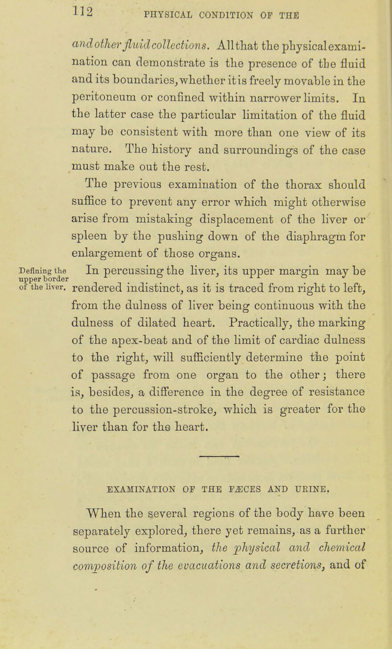 and other fliiid collections. Allthat tlie physical exami- nation can demonstrate is the presence of the fluid and its boundaries, whether it is freely movable in the peritoneum or confined within narrower limits. In the latter case the particular limitation of the fluid may be consistent with more than one view of its nature. The history and surroundings of the case must make out the rest. The previous examination of the thorax should suflSce to prevent any error which might otherwise arise from mistaking displacement of the liver or spleen by the pushing down of the diaphragm for enlargement of those organs. Defining the In porcussiug the liver, its upper margin may be of the liver, rendered indistinct, as it is traced from right to left, from the dulness of liver being continuous with the dulness of dilated heart. Practically, the marking of the apex-beat and of the limit of cardiac dulness to the right, will sufficiently determine th.e point of passage from one organ to the other; there is, besides, a diSerence in the degree of resistance to the percussion-stroke, which is greater for the liver than for the heart. EXAMINATION OF THE F^CES AND UKINE, When the several regions of the body have been separately explored, there yet remains, as a further source of information, the physical and chemical composition of the evacuations and secretions, and of