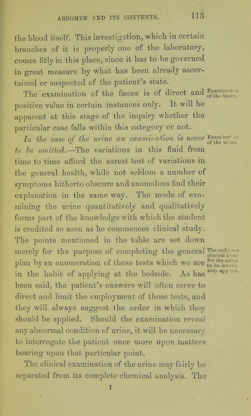 the blood itself. This investigation, which in certain branches of it is properly one of the laboratory, comes fitly in this place, since it has to be governed in great measure by what has been already ascer- tained or suspected of the patient's state. The examination of the f^ces is of direct and Ex^'f-^;'- positive value in certain instances only. It will be apparent at this stage of the inquiry whether the particular case falls within this category or not. In the case of the urine an examination ?*s ne?;er ExaTO:na♦^;n to be omitted.—The variations in this fluid from time to time afford the surest test of variations in the general health, while not seldom a number of symptoms hitherto obscure and anomalous find their explanation in the same way. The mode of exa- mining the urine quantitatively and qualitatively forms part of the knowledge with which the student is credited so soon as he commences clinical study. The points mentioned in the table are set down merely for the purpose of completing the general plan by an enumeration of those tests which we are toVe^Ly'iri- in the habit of applying at the bedside. As has ^^^^ been said, the patient's answers will often serve to direct and limit the employment of those tests, and they will always suggest the order in which they should be applied. Should the examination reveal any abnormal condition of urine, it will be necessary to interrogate the patient once more upon matters bearing upon that particular point. The clinical examination of the urine may fairly be separated from its complete chemical analysis. The I