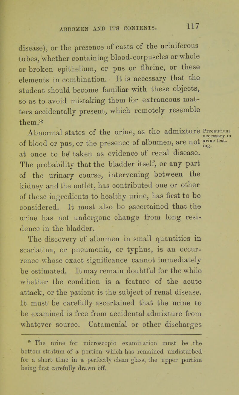disease), or the presence of casts of the uriuiferoiis tubes, whether containing blood-corpuscles or whole or broken epithelium, or pus or fibrine, or these elements in combination. It is necessary that the student should become familiar with these objects, so as to avoid mistaking them for extraneous mat- ters accidentally present, which remotely resemble them.* Abnormal states of the urine, as the admixture ^^J^^^^^J^^'J^ of blood or pus, or the presence of albumen, are not f^^^ at once to be taken as evidence of renal disease. The probability that the bladder itself, or any part of the urinary course, intervening between the kidney and the outlet, has contributed one or other of these ingredients to healthy urine, has first to be considered. It must also be ascertained that the urine has not uudergone change from long resi- dence in the bladder. The discovery of albumen in small quantities in scarlatina, or pneumonia, or typhus, is an occur- rence whose exact significance cannot immediately be estimated. It may remain doubtful for the while whether the condition is a feature of the acute attack, or the patient is the subject of renal disease. It must be carefully ascertained that the urine to be examined is free from accidental admixture from whatever source. Catamenial or other discharges * The urine for microscopic examination must be tlie bottom stratum of a portion which has remained undisturbed for a short time in a perfectly clean glass, the upper portion being first carefully drawn off.