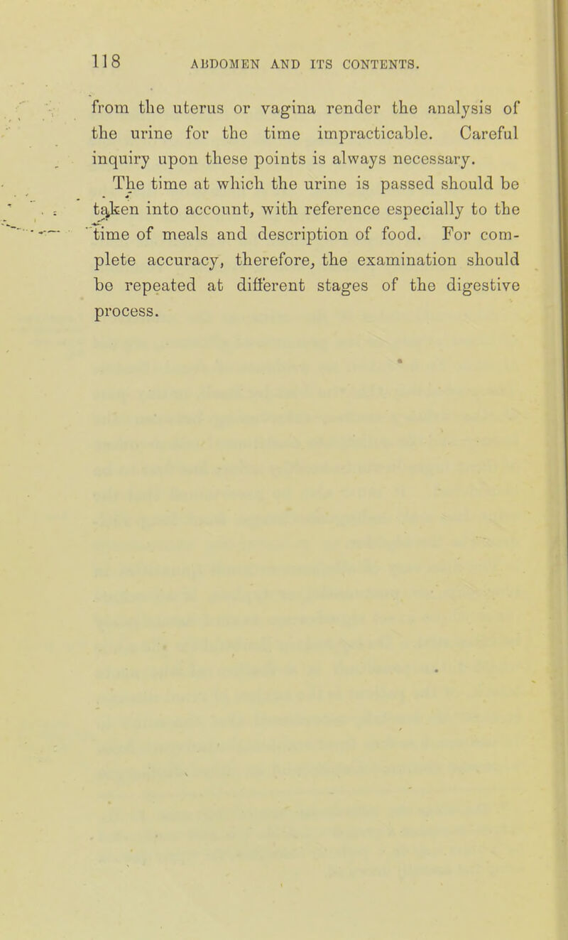 from the uterus or vagina render the analysis of the urine for the time impracticable. Careful inquiry upon these points is always necessary. The time at which the urine is passed should be t^en into account, with reference especially to the time of meals and description of food. For com- plete accuracy, therefore, the examination should bo repeated at dift'erent stages of the digestive process.