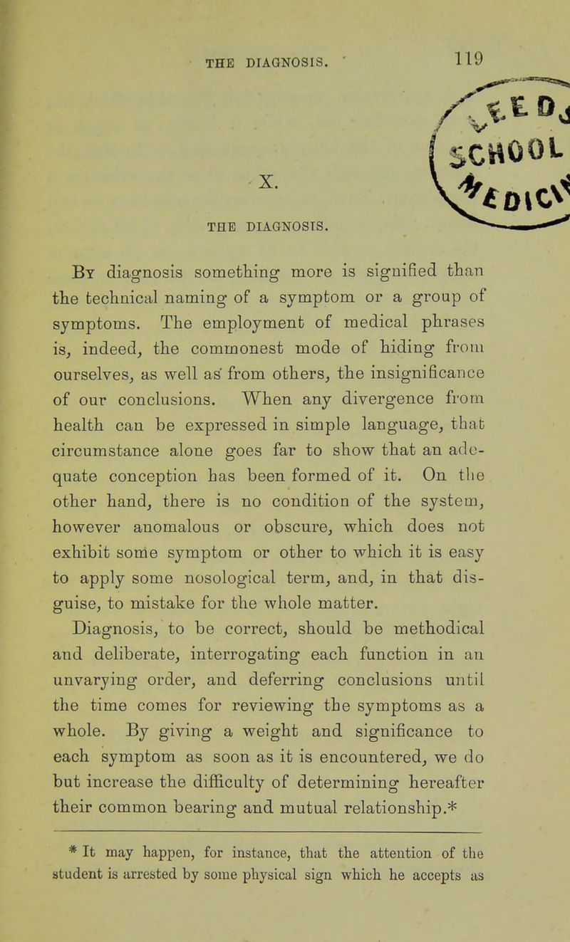X. THE DIAGNOSIS. By diagnosis something more is signified than the technical naming of a symptom or a group of symptoms. The employment of medical phrases is, indeed_, the commonest mode of hiding from ourselves, as well as from others, the insignificance of our conclusions. When any divergence from health can be expressed in simple language, that circumstance alone goes far to show that an ade- quate conception has been formed of it. On the other hand, there is no condition of the system, however anomalous or obscure, which does not exhibit some symptom or other to which it is easy to apply some nosological term, and, in that dis- guise, to mistake for the whole matter. Diagnosis, to be correct, should be methodical and deliberate, interrogating each function in an unvarying order, and deferring conclusions until the time comes for reviewing the symptoms as a whole. By giving a weight and significance to each symptom as soon as it is encountered, we do but increase the difficulty of determining hereafter their common bearing and mutual relationship.* * It may happen, for instance, that the attention of the student is arrested by some physical sign which he accepts as