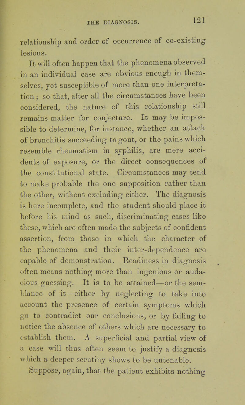 relationsllip and order of occurrence of co-existing lesions. It will often happen tliat the phenomena observed in an individual case are obvious enough in them- selves, yet susceptible of more than one interpreta- tion ; so that, after all the circumstances have been considered, the nature of this relationship still remains matter for conjecture. It may be impos- sible to determine, for instance, whether an attack of bronchitis succeeding to gout, or the pains which resemble rheumatism in syphilis, are mere acci- dents of exposure, or the direct consequences of the constitutional state. Circumstances may tend to make probable the one supposition rather than the other, without excluding either. The diagnosis is here incomplete, and the student should place it before his mind as such, discriminating cases like these, which are often made the subjects of confident assertion, from those in which the character of the phenomena and their inter-dependence are capable of demonstration. Readiness in diagnosis often means nothiug more than ingenious or auda- cious guessing. It is to be attained—or the sem- blance of it—either by neglecting to take into account the presence of certain symptoms which go to contradict our conclusions, or by failing to notice the absence of others which are necessary to establish them. A superficial and partial view of a case will thus often seem to justify a diagnosis which a deeper scrutiny shows to be untenable. Suppose, again, that the patient exhibits nothing
