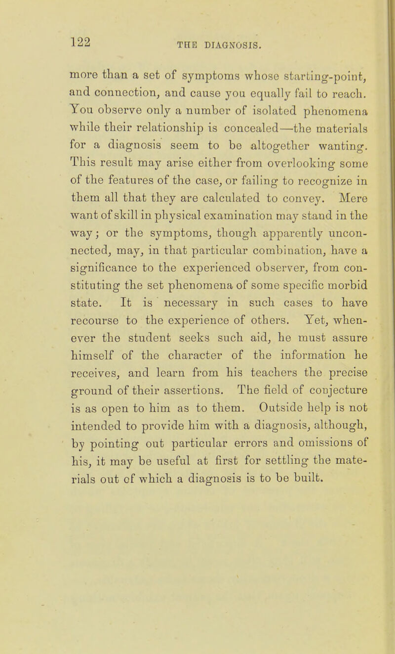 more than a set of symptoms whose starting-point, and connection, and cause you equally fail to reach. You observe only a number of isolated phenomena while their relationship is concealed—the materials for a diagnosis seem to be altogether wanting. This result may arise either from overlooking some of the features of the case, or failing to recognize in them all that they are calculated to convey. Mere want of skill in physical examination may stand in the way; or the symptoms, though apparently uncon- nected, may, in that particular combination, have a significance to the experienced observer, from con- stituting the set phenomena of some specific morbid state. It is necessary in such cases to have recourse to the experience of others. Yet, when- ever the student seeks such aid, he must assure himself of the character of the information he receives, and learn from his teachers the precise ground of their assertions. The field of conjecture is as open to him as to them. Outside help is not intended to provide him with a diagnosis, although, by pointing out particular errors and omissions of his, it may be useful at first for settling the mate- rials out of which a diagnosis is to be built.