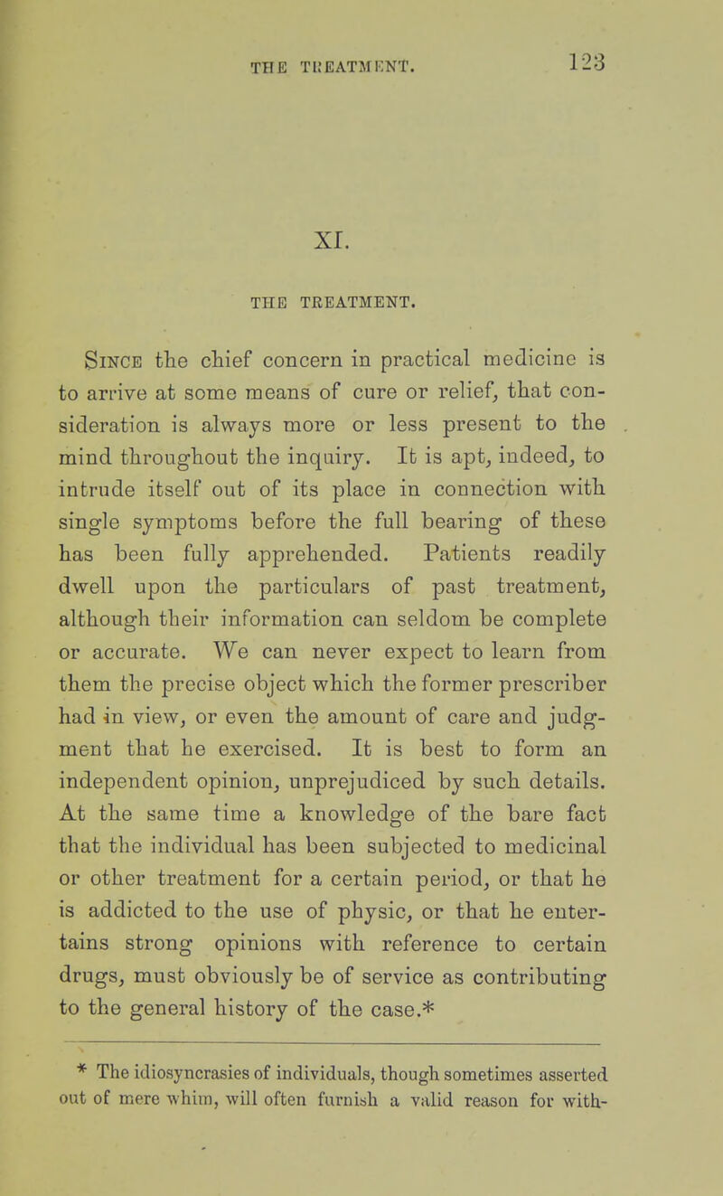 XI. THE TREATMENT. Since the chief concern in practical medicine is to arrive at some means of cure or relief, that con- sideration is always more or less present to the mind throughout the inquiry. It is apt, indeed, to intrude itself out of its place in connection with single symptoms before the full bearing of these has been fully apprehended. Patients readily dwell upon the particulars of past treatment, although their information can seldom be complete or accurate. We can never expect to learn from them the precise object which the former prescriber had in view, or even the amount of care and judg- ment that he exercised. It is best to form an independent opinion, unprejudiced by such details. At the same time a knowledge of the bare fact that the individual has been subjected to medicinal or other treatment for a certain period, or that he is addicted to the use of physic, or that he enter- tains strong opinions with reference to certain drugs, must obviously be of service as contributing to the general history of the case.* * The idiosyncrasies of individuals, though sometimes asserted out of mere -whim, will often furnish a valid reason for with-