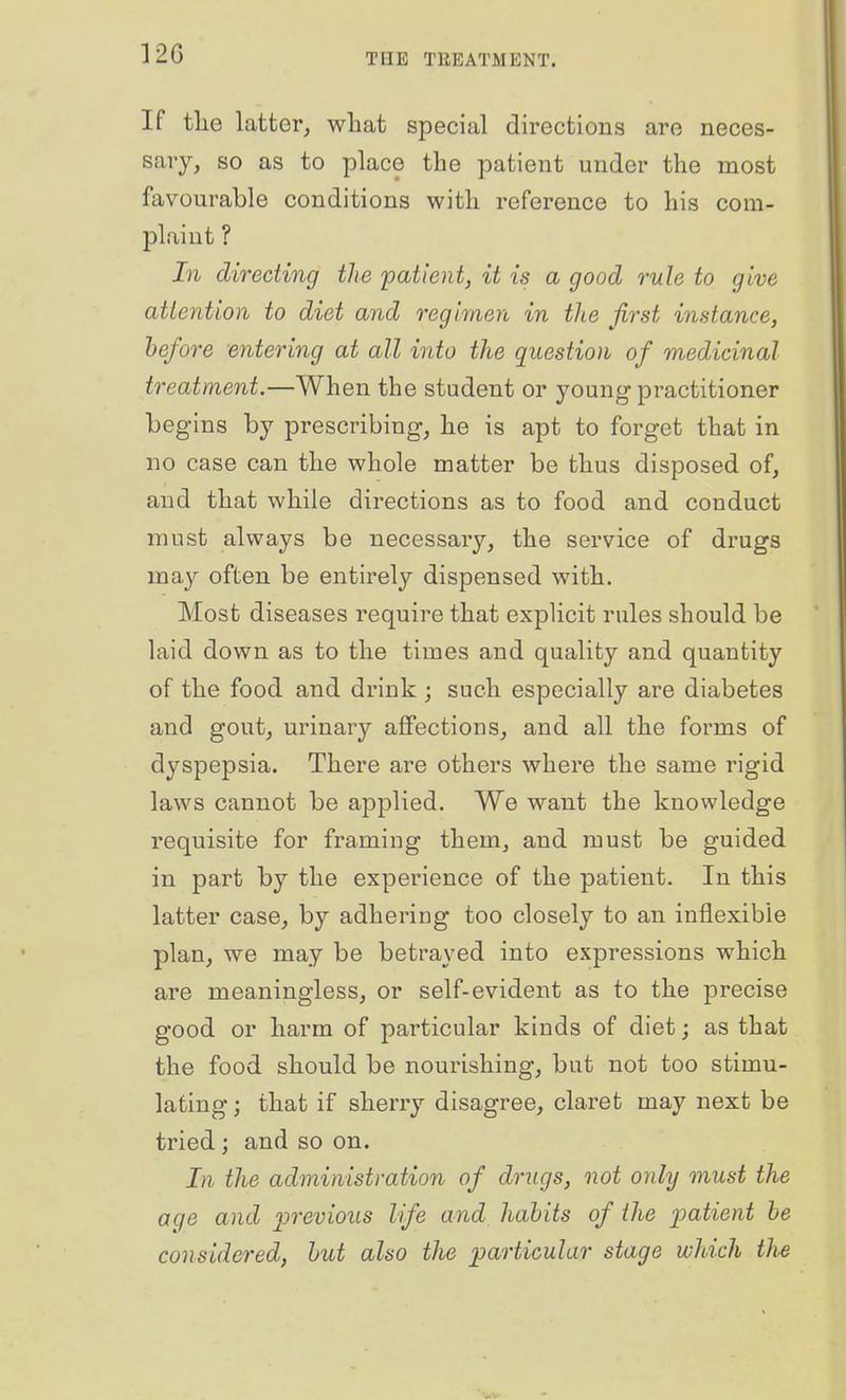 12G If tlie latter, wliat special directions are neces- sary, so as to place the patient under the most favourable conditions with reference to his com- plaint ? In directing the 'patient, it is a good rule to give attention to diet and regimen in the first instance, before -entering at all into the question of medicinal treatment.—When the student or young practitioner begins by prescribing, he is apt to forget that in no case can the whole matter be thus disposed of, and that while directions as to food and conduct must always be necessary, the service of drugs may often be entirely dispensed with. Most diseases require that explicit rules should be laid down as to the times and quality and quantity of the food and drink ; such especially are diabetes and gout, urinary affections, and all the forms of dyspepsia. There are others where the same rigid laws cannot be applied. We want the knowledge requisite for framing them, and must be guided in part by the experience of the patient. In this latter case, by adhering too closely to an inflexible plan, we may be betrayed into expressions which are meaningless, or self-evident as to the precise good or harm of particular kinds of diet; as that the food should be nourishing, but not too stimu- lating ; that if sherry disagree, claret may next be tried; and so on. In the administration of drugs, not only must the age and previous life and habits of the patient he considered, hut also the particular stage which the