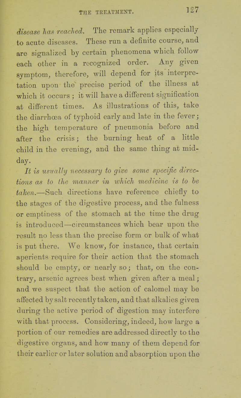 disease has reached. The remark applies espQcially to acute diseases. These run a definite course, and are signalized by certain phenomena which follow each other in a recognized order. Any given symptom, therefore, Avill depend for its interpre- tation upon the' precise period of the illness at which it occurs ; it will have a different signification at difi'erent times. As illustrations of this, take the diarrhoea of typhoid early and late in the fever; the high temperature of pneumonia before and after the crisis; the burning heat of a little child in the evening, and the same thing at mid- day. It is 'Usually necessary to give some specific direc- tions as to the manner in which medicine is to he tahen.—Such directions have reference chiefly to the stages of the digestive process, and the fulness or emptiness of the stomach at the time the drug is introduced—circumstances which bear upon the result no less than the precise form or bulk of what is put there. We know, for instance, that certain aperients require for their action that the stomach should be empty, or nearly so; that, on the con- trary, arsenic agrees best when given after a meal; and we suspect that the action of calomel may be affected by salt recently taken, and that alkalies given during the active period of digestion may interfere with that process. Considering, indeed, how large a portion of our remedies are addressed directly to the digestive organs, and how many of them depend for their earlier or later solution and absorption upon the