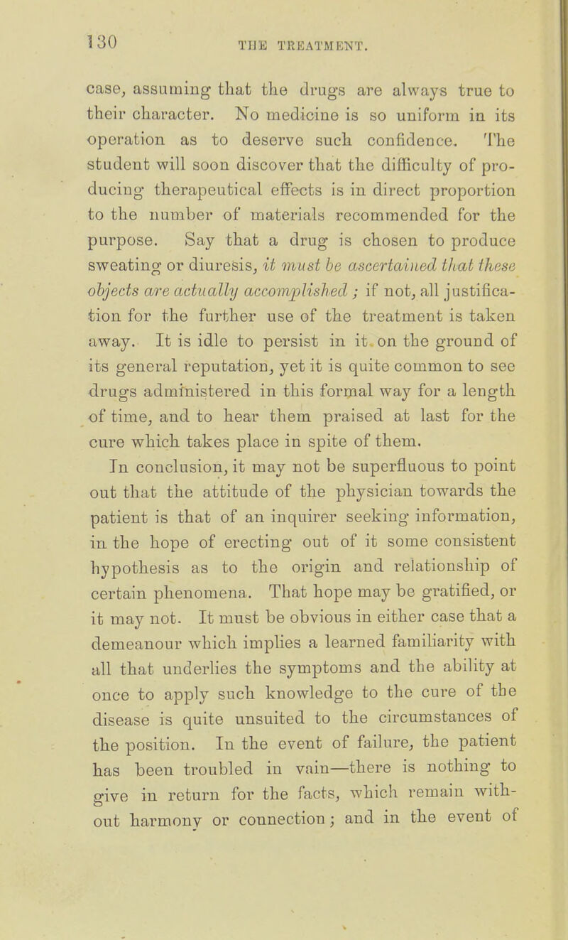 case, assuming that the drugs are always true to their character. No medicine is so uniform in its operation as to deserve such confidence. The student will soon discover that the difficulty of pro- ducing therapeutical effects is in direct proportion to the number of materials recommended for the purpose. Say that a drug is chosen to produce sweating or diuresis, it must he ascertained that these objects are actually accomplished ; if not, all justifica- tion for the further use of the treatment is taken away. It is idle to persist in it on the ground of its general reputation, yet it is quite common to see drugs administered in this formal way for a length of time, and to hear them praised at last for the cure which, takes place in spite of them. In conclusion, it may not be superfluous to point out that the attitude of the physician towards the patient is that of an inquirer seeking information, in the hope of erecting out of it some consistent hypothesis as to the origin and relationship of certain phenomena. That hope may be gratified, or it may not. It must be obvious in either case that a demeanour which implies a learned familiarity with all that underlies the symptoms and the ability at once to apply such knowledge to the cure of the disease is quite unsuited to the circumstances of tbe position. In the event of failure, the patient has been troubled in vain—there is nothing to give in return for the facts, which remain with- out harmony or connection; and in tlie event of