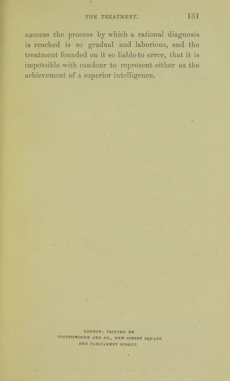success tLe process by which a rational diagnosis is reached is so gradual and laborious, and the treatment founded ou it so liable to error, that it is impossible with candour to represent either as the achievement of a superior intelligence. LONDON: PBINTKD BY SPOTTISWOODB AND CO., KKW-STEBBT SQUARK AND PAKLIAMKNT SPREKT.
