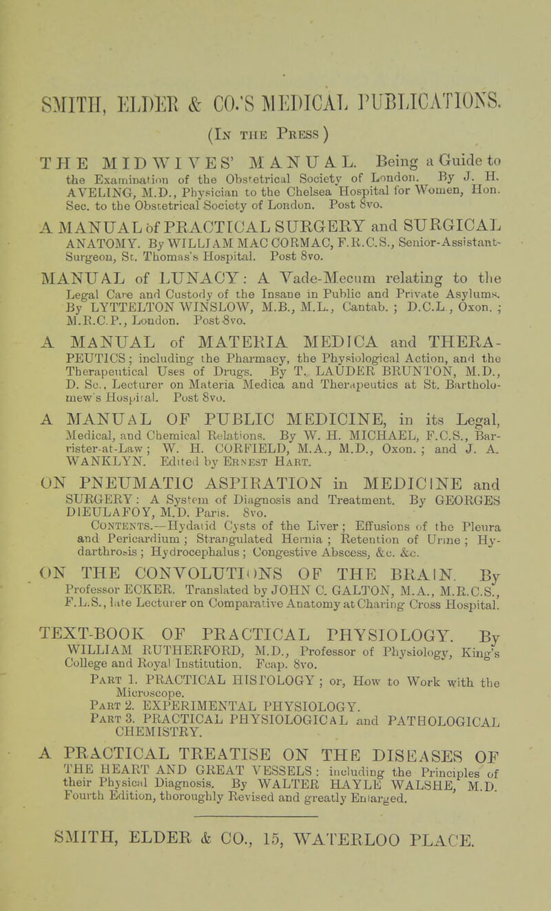 SMITH, ELDEK & CO.'S MEDICAL PUBLICATIONS. (In the Press ) THE M I D W I V E S' MANUAL. Being a Guide to the Examinafiim of the Obstetrical Societv of London. By J. H. AVELING, M.D., Phypician to the Chelsea Hospital for Women, Hon. Sec. to the Obscetricaf Society of London. Post 8vo. A MANUAL of PRACTICAL SURGERY and SURGICAL ANATOMY. By WILLIAM MAC CORMAC, F.K.C.S., Senior-Assistant- Surgeon, Sc. Thomas's Hospital. Post 8vo. MANUAL of LUNACY: A Vade-Mecnm relating to tlie Legal Cai-e and Custody of the Insane in Public and Private Asylums. By LYTTELTON WINSLOW, M.B., M.L., Cantab. ; D.C.L., Oxon. ; M.R.C.P., London. PostSvo, A MANUAL of MATERIA MEDICA and THERA- PEUTICS; including the Pharmacy, the PhyRiological Action, and the Therapeutical Uses of Drugs. By T. LAUDER BRUNTON, M.D., D. Sc., Lecturer on Materia Medica and Therapeutics at St. Bartholo- mew's Hospiial. Post 8vo. A MANUAL OF PUBLIC MEDICINE, in its Legal, Medical, and Chemical Relations. By W. H. MICHAEL, F.C.S., Bar- rister-at-Law; W. H. CORFIELD, M.A., M.D., Oxon.; and J. A. WANKLYN. Edited by Ernest Hart. ON PNEUMATIC ASPIRATION in MEDICINE and SURGERY: A System of Diagnosis and Treatment. By GEORGES DIEULAFOY, M.D. Pans. 8vo. Contents.—Hydatid Cysts of the Liver; Effusions of the Pleura and Pericardium ; Strangulated Hernia ; Retention of Urine; Hy- darthro^is ; Hydrocephalus ; Congestive Abscess, &c. &c. ON THE CONVOLUTIONS OF THE BRAIN. By Professor ECKER. Translated by JOHN C. GALTON, M.A., M.R.C.S., F.L.S., hite Lecturer on Comparative Anatomy at Charing Cross Hospital! TEXT-BOOK OF PRACTICAL PHYSIOLOGY. By WILLIAM RUTHERFORD, M.D., Professor of Physiology, King's College and Royal Institution. Foap. 8vo. ° Part 1. PRACTICAL HISTOLOGY ; or, How to Work with the Micro.scope. Part 2. EXPERIMENTAL PHYSIOLOGY. Parts. PRACTICAL PHYSIOLOGICAL and PATHOLOGICAL CHEMISTRY. A PRACTICAL TREATISE ON THE DISEASES OF THE HEART AND GREAT VESSELS : including the Principles of their Physical Diagnosis. By WALTER HAYLE WALSHE, M.D Foui th Edition, thoroughly Revised and greatly Enlarged.