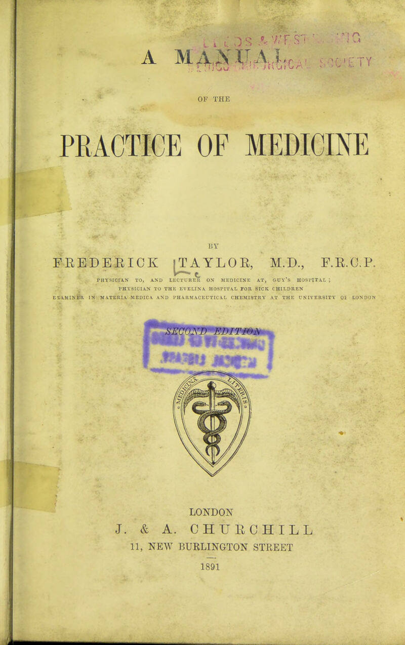 ■ ■ r\ OF THE PRACTICE OF MEDICINE BY FREDEEICK [T^AYLOR, M.D., F.R.C.P. PHTSIOriN TO, iXD LECTURE^ ON MEDICINE A.T, GUv'S HOSHTAL ; ■ PHYSICIAN TO THE EVELINA. HOSI'ITAI. POR SICK CHILDREN EIAMINBR IN MATERIA MEDICA AND PHARMACEUTICAL CHEMISTRY A T THE UNIVERSITY 01 LONDON LONDON J. & A. CHUPvCHILL 11, NEW BURLINGTON STREET 1891