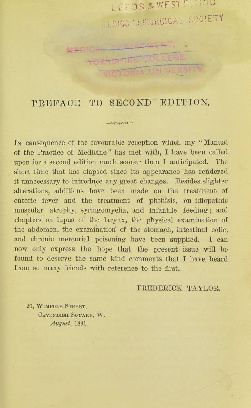 In consequence of the favourable reception which my Manual of the Practice of Medicine has met with, I have been called upon for a second edition much sooner than I anticipated. The short time that has elapsed since its appearance has rendered it unnecessary to introduce any great changes. Besides slighter alterations, additions have been made on the treatment of enteric fever and the treatment of phthisis, on idiopathic muscular atrophy, syringomyelia, and infantile feeding; and chapters on lupus of the larynx, the physical examination of the abdomen, the examination of the stomach, intestinal colic, and chronic mercurial poisoning have been supplied. I can now only express the hope that the present issue will be found to deserve the same kind comments that I have heard from so many friends with reference to the first. FREDERICK TAYLOR. 20, WiMPOLE Street, Cavendisk Square, W. Augunt, 1891.