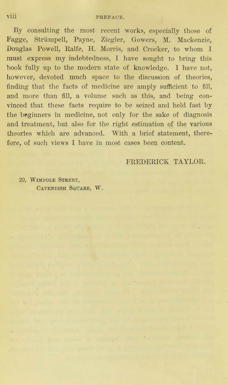 PBEFACE. By consulting the most recent works, especially those of Fagge, Striimpell, Payne, Ziegler, Gowers, M. Mackenzie, Douglas Powell, Ralfe, H. Morris, and Crocker, to whom I must express my iadebtedness, I have sought to bring this book fully up to the modern state of knowledge. 1 have not, however, devoted much space to the discussion of theories, finding that the facts of medicine are amply sufficient to fill, and more than fill, a volume such as this, and being con- vinced that these facts require to be seized and held fast by the begianers in medicine, not only for the sake of diagnosis and treatment, but also for tlie right estimation of the various theories which are advanced. With a brief statement, there- fore, of such views I ha^'e in most cases been content. FREDERICK TAYLOR. 20, WiMPOLE Street, Cavendish Squaee, W.