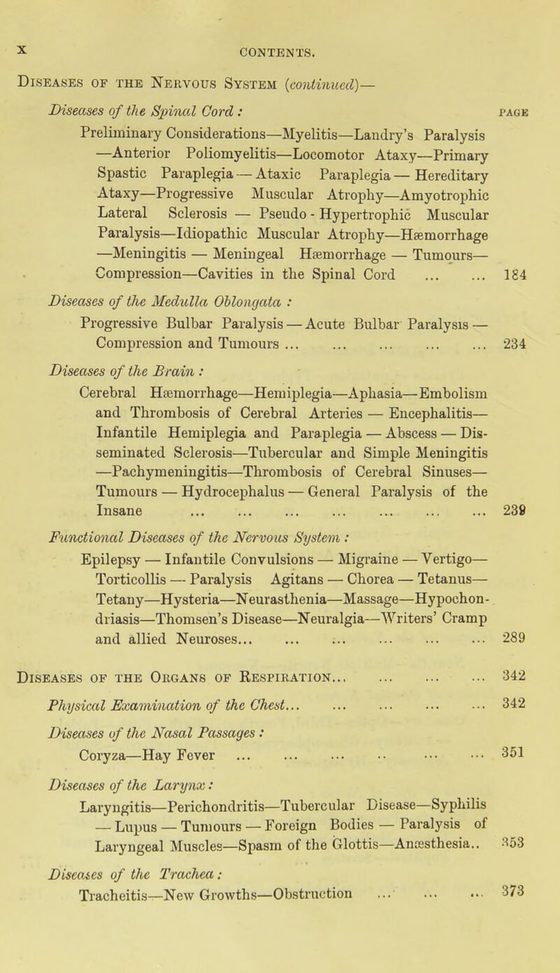 Diseases of the Nervous System {continued)— Diseases of tlie Spinal Cord : pagb Preliminary Considerations—Myelitis—Landry's Paralysis —Anterior Poliomyelitis—Locomotor Ataxy—Primary Spastic Paraplegia — Ataxic Paraplegia — Hereditary Ataxy—Progressive Muscular Atrophy—Amyotrophic Lateral Sclerosis — Pseudo - Hypertrophic Muscular Paralysis—Idiopathic Muscular Atrophy—Haemorrhage —Meningitis — Meningeal Haemorrhage — Tumours— Compression—Cavities in the Spinal Cord 1S4 Diseases of the Medulla Oblongata : Progressive Bulbar Paralysis — Acute Bulbar Paralysis — Compression and Tumours 234 Diseases of the Brain : Cerebral Haemorrhage—Hemiplegia—Aphasia—Embolism and Thrombosis of Cerebral Arteries — Encephalitis— Infantile Hemiplegia and Paraplegia — Abscess — Dis- seminated Sclerosis—Tubercular and Simple Meningitis —Pachymeningitis—Thrombosis of Cerebral Sinuses— Tumours — Hydrocephalus — General Paralysis of the Insane 238 Fwnctional Diseases of the Nervous System : Epilepsy — Infantile Convulsions — Migraine — Vertigo— Torticollis — Paralysis Agitans — Chorea — Tetanus— Tetany—Hysteria—Neurasthenia—Massage—Hypochon- driasis—Thomsen's Disease—Neuralgia—Writers' Cramp and allied Neuroses 289 Diseases of the Obgans of Respiration 342 Physical Examination of the Chest 342 Diseases of the Nasal Passages : Coryza—Hay Fever 351 Diseases of the Larynx: Laryngitis—Perichondritis—Tubercular Disease—Syphilis — Lupus — Tun)ours — Foreign Bodies — Paralysis of Laryngeal Muscles—Spasm of the Glottis—Anaesthesia.. 353 Discoies of the Trachea : Tracheitis—New Growths—Obstruction ... 373