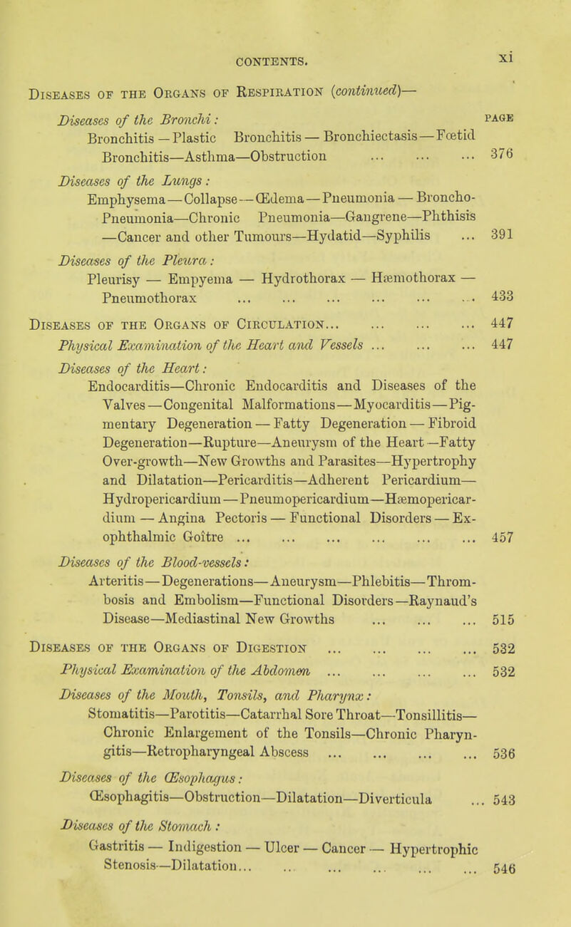 Diseases of the Organs of Respiration {continued)— Diseases of the Bronchi: page Bronchitis — Plastic Bronchitis — Bronchiectasis—Foetid Bronchitis—Asthma—Obstruction 376 Diseases of the Lungs : Emphysema—Collapse—(Edema—Pneumonia — Broncho- Pneumonia—Chronic Pneumonia—Gangrene—Phthisis —Cancer and other Tumours—Hydatid—Syphilis ... 391 Diseases of the Pleura: Pleurisy — Empyema — Hydrothorax — Htemothorax — Pneumothorax 433 Diseases of the Organs of Circulation 447 Physical Examination of the Heart and Vessels ... ... ... 447 Diseases of the Heart: Endocarditis—Chronic Endocarditis and Diseases of the Valves—Congenital Malformations—Myocarditis—Pig- mentary Degeneration — Fatty Degeneration — Fibroid Degeneration—Rupture—Aneurysm of the Heart—Fatty Over-growth—New Growths and Parasites—Hypertrophy and Dilatation—Pericarditis—Adherent Pericardium— Hydropericardium—Pneumopericardium—Hsemopericar- dium — Angina Pectoris — Functional Disorders — Ex- ophthalmic Goitre 457 Diseases of the Blood-vessels: Arteritis—Degenerations— Aneurysm—Phlebitis— Throm- bosis and Embolism—Functional Disorders—Raynaud's Disease—Mediastinal New Growths 515 Disease.^ of the Organs of Digestion 532 Physical Examination of the Abdomm 532 Diseases of the Mouth, Tonsils, and Pharynx: Stomatitis—Parotitis—Catarrhal Sore Throat—Tonsillitis— Chronic Enlargement of the Tonsils—Chronic Pharyn- gitis—Retropharyngeal Abscess 536 Diseases of the (Esophagus: (Esophagitis—Obstruction—Dilatation—Diverticula ... 543 Diseases of the Stomach: Gastritis — Indigestion — Ulcer — Cancer — Hypertrophic Stenosis—Dilatation... .. ... ... ... ... 54(5