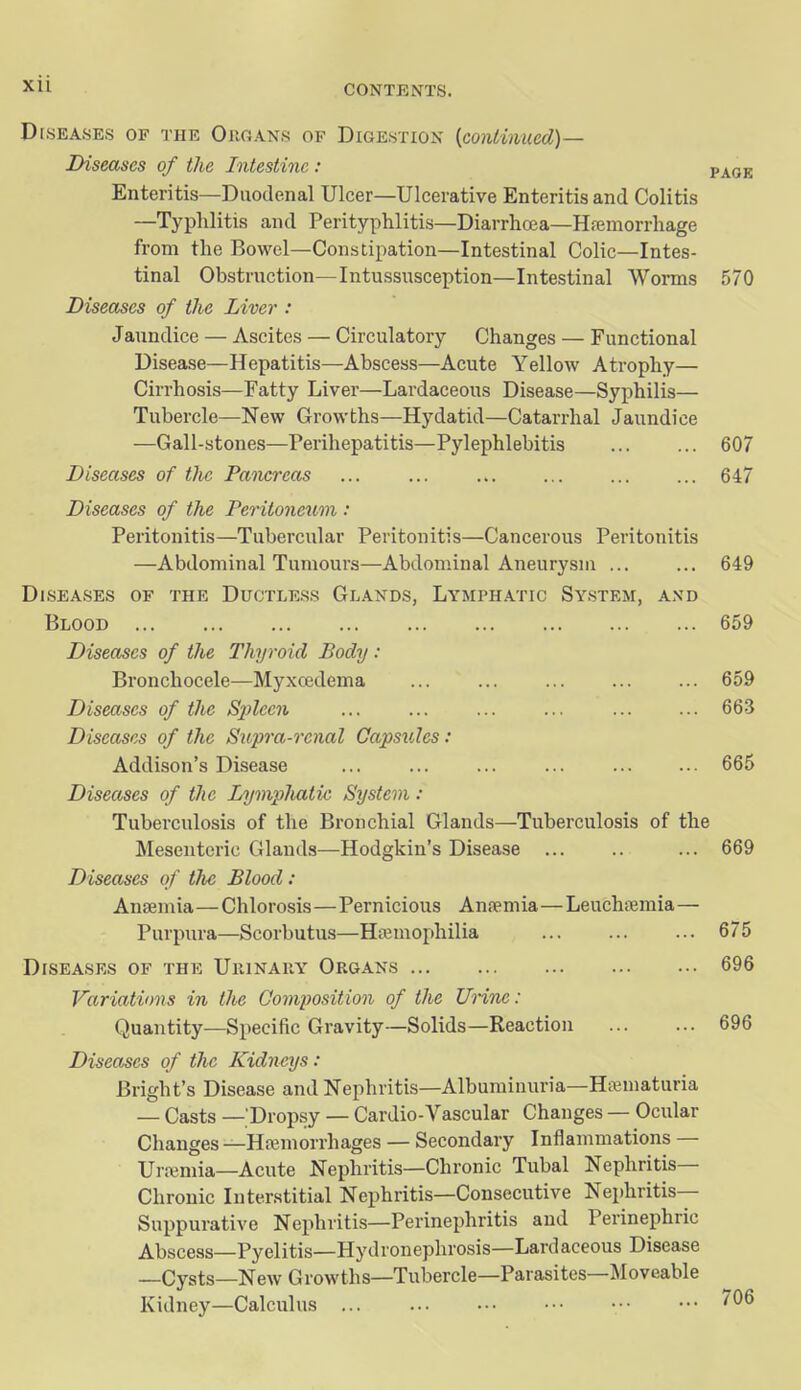 Diseases of the Ougans of Digestion (continued)— Diseases of the Intestine: vkQ-R Enteritis—Duodenal Ulcer—Ulcerative Enteritis and Colitis —Typhlitis and Perityphlitis—Diarrhoja—Hajmorrhage from the Bowel—Constipation—Intestinal Colic—Intes- tinal Obstruction—Intussusception—Intestinal Worms 570 Diseases of the Liver : Jaundice — Ascites — Circulatory Changes — Functional Disease—Hepatitis—Abscess—Acute Yellow Atrophy— Cirrhosis—Fatty Liver—Lardaceous Disease—Syphilis— Tubercle—New Growths—Hydatid—Catarrhal Jaundice —Gall-stones—Perihepatitis—Pylephlebitis 607 Diseases of tlie Pancreas ... ... 647 Diseases of the Peritoneiim : Peritonitis—Tubercular Peritonitis—Cancerous Peritonitis —Abdominal Tumours—Abdominal Aneurysm ... ... 649 Diseases of the Ductless Glands, Lymphatic System, and Blood 659 Diseases of the Thyroid Body : Bronchocele—Myxcedema ... ... 659 Diseases of the Spleen ... ... ... ... 663 Diseases of the Siopra-renal Capsules: Addison's Disease ... ... ... ... ... ... 665 Diseases of the Lyviplmtic System : Tuberculosis of the Bronchial Glands—Tuberculosis of the Mesenteric Glands—Hodgkin's Disease ... 669 Diseases of the Blood: Anaemia—Chlorosis—Pernicious Anaemia—Leuchfemia— Purpura—Scorbutus—Htemophilia 675 Diseases of the Ukinary Organs 696 Variations in the Composition of the Unne: Quantity—Specific Gravity-—Solids—Reaction 696 Diseases of tJic Kidneys: Bright's Disease and Nephritis—Albuminuria—Hswrnaturia — Casts — Dropsy — Cardio-Vascular Changes — Ocular Changes —Htemorrhages — Secondary Inflammations — Uri^mia—Acute Nephritis—Chronic Tubal Nephritis- Chronic Interstitial Nephritis—Consecutive Nephritis— Suppurative Nephritis—Perinephritis and Perinephric Abscess—Pyelitis—Hydronephrosis—Lardaceous Disease _Cysts—New Growths—Tubercle—Parasites—Moveable Kidney—Calculus • '06