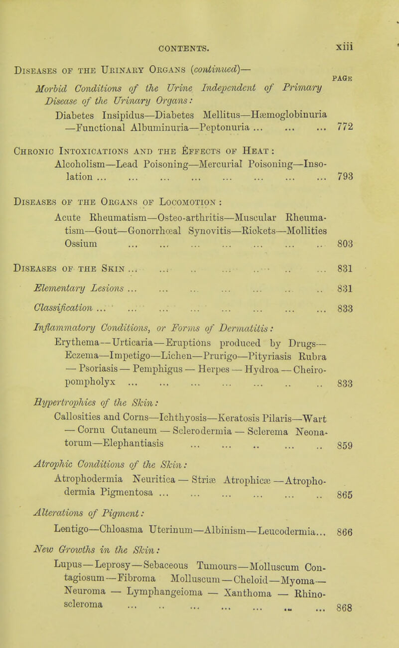 Diseases of the Uhinauy Ougans {continued)— PAGE Moi-hid Conditions of the Urine Independent of Primm-y Disease of the Urhmry Organs: Diabetes Insipidus—Diabetes Mellitus—Haemoglobinuria —Functional Albuminuria—Peptonuria 772 Chronic Intoxications and the Effects of Heat : Alcoholism—Lead Poisoning—Mercurial Poisoning—Inso- lation 793 Diseases of the Organs of Locomotion : Acute Rheumatism—Osteo-artliritis—Muscular Rheuma- tism—Gout—Gonorrhceal Synovitis—Rickets—Mollities Ossium ... ... ... ... ... ... .. 803 Diseases of the Skin .. .. ... 831 Elementary Lesions ... ... ... ... ... .. .. 831 Classification ... ... ... ... ... ... ... ... 833 Tnflamviatory Conditions, or Forms of Dermatitis: Erythema—Urticaria—Eruptions produced by Drugs— Eczema—Impetigo—Lichen—Prurigo—Pityriasis Rubra — Psoriasis — Pemphigus — Herpes — Hydroa — Cheiro- pompholyx 833 Hypertrophies of the Skin: Callosities and Corns—Ichthyosis—Keratosis Pilaris—Wart — Cornu Cutaneum — Sclerodermia — Sclerema Neona- torum—Elephantiasis 859 Atrophic Conditions of the Skin: Atrophodermia Neuritica — StriiE Atrophica; —Atropho- dermia Pigmentosa 865 Alterations of Pigment: L&ntigo—Chloasma Uterinum—Albinism—Leucodermia... 866 New Growths in the Skin: Lupus—Leprosy—Sebaceous Tumours—Molluscum Con- tagiosum—Fibroma Molluscum — Cheloid—Myoma- Neuroma — Lymphangeioma — Xanthoma — Rhino- scleroma ... .. ... ... ggg