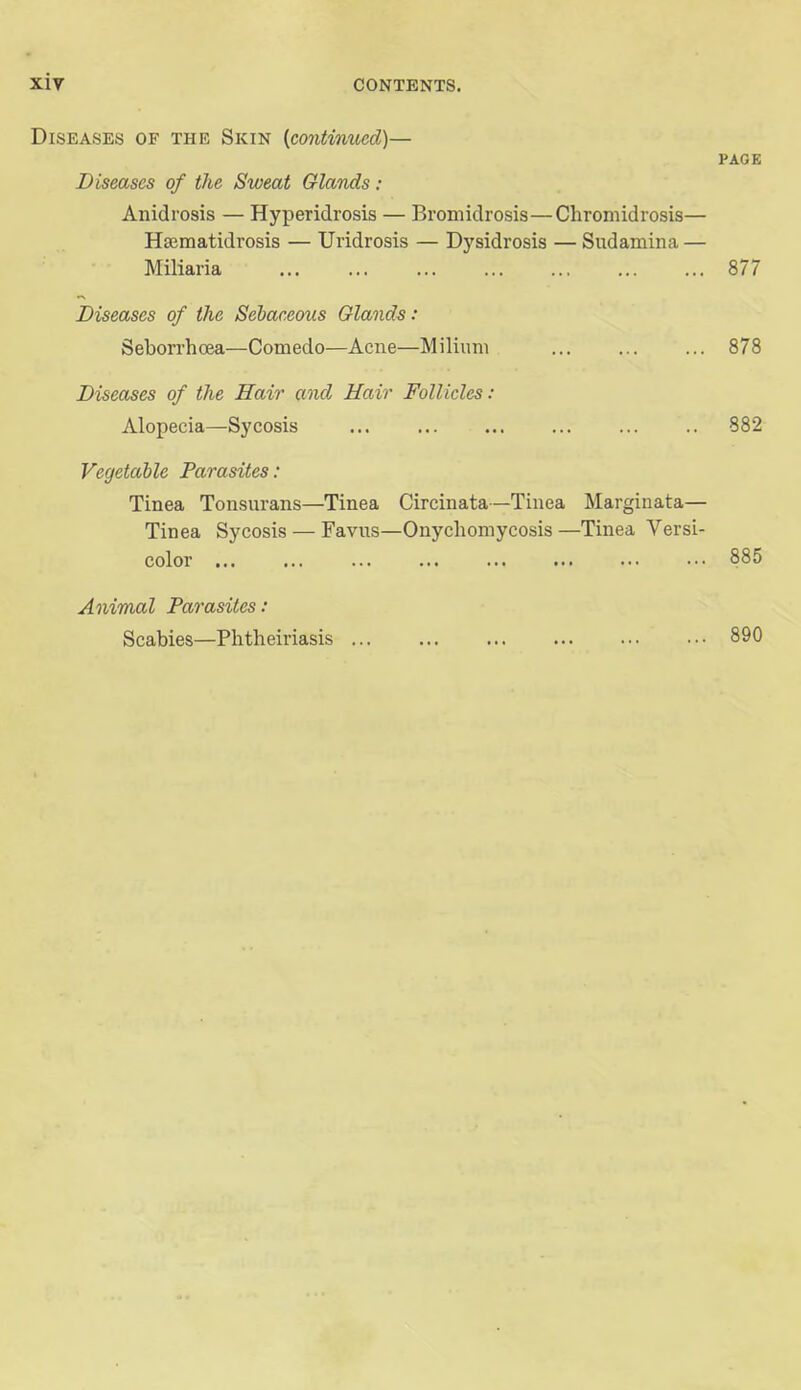 Diseases of the Skin {continued)— PAOE Diseases of the Sweat Glands: Anidrosis — Hyperidrosis — Bromidrosis—Cliromidrosis— HfEmatidrosis — Uridrosis — Dysidrosis — Sudamina — Miliaria 877 Diseases of the Sebaceous Glands: Seborrhoea—Comedo—Acne—Milium 878 Diseases of the Hair and Hair Follicles: Alopecia—Sycosis ... 882 Vegetable Parasites: Tinea Tonsurans—Tinea Circinata—Tinea Marginata— Tinea Sycosis — Favus—Onychomycosis —Tinea Versi- color ... ... 885 Animal Parasites: Scabies—Phtheiriasis 890