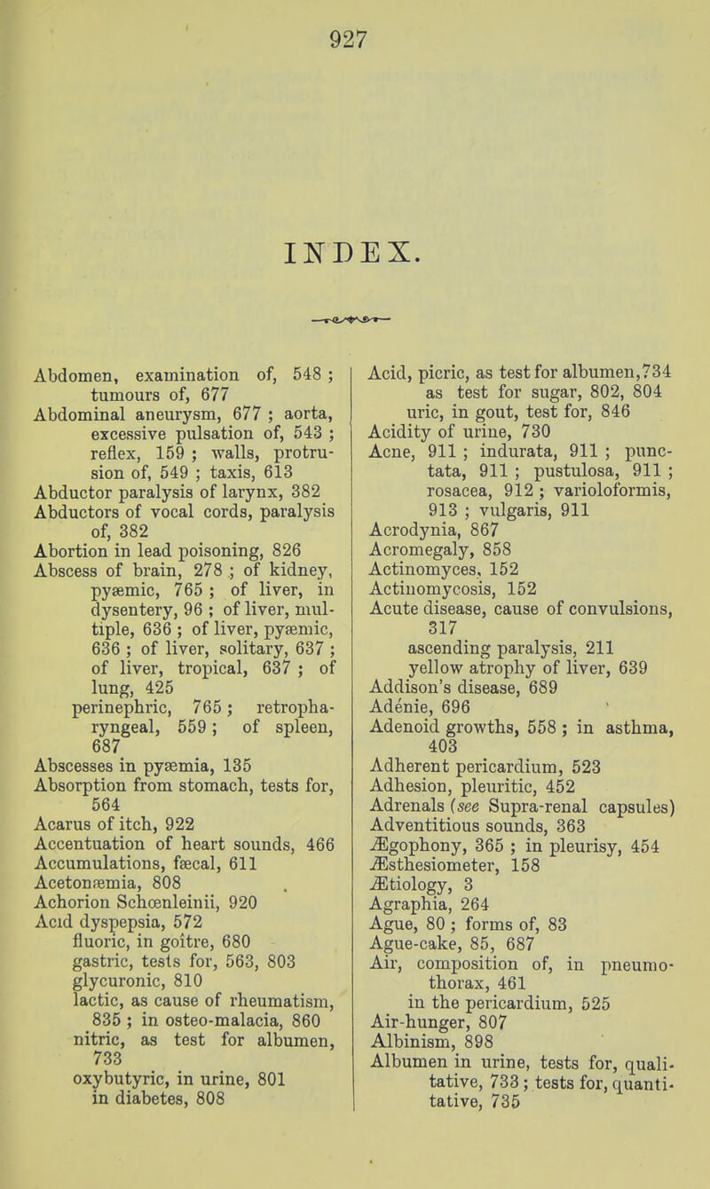 INDEX. Abdomen, examination of, 548 ; tumours of, 677 Abdominal aneurysm, 677 ; aorta, excessive pulsation of, 543 ; reflex, 159 ; -walls, protru- sion of, 549 ; taxis, 613 Abductor paralysis of larynx, 382 Abductors of vocal cords, paralysis of, 382 Abortion in lead poisoning, 826 Abscess of brain, 278.; of kidney, pysemic, 765 ; of liver, in dysentery, 96 ; of liver, mul- tiple, 636 ; of liver, pysemic, 636 ; of liver, solitary, 637 ; of liver, tropical, 637 ; of lung, 425 perinephric, 765 ; retropha- ryngeal, 559; of spleen, 687 Abscesses in pysemia, 135 Absorption from stomach, tests for, 564 Acarus of itch, 922 Accentuation of heart sounds, 466 Accumulations, faecal, 611 Acetonemia, 808 Achorion Schoenleinii, 920 Acid dyspepsia, 572 fluoric, in goitre, 680 gastric, tests for, 563, 803 glycuronic, 810 lactic, as cause of rheumatism, 835 ; in osteo-malacia, 860 nitric, as test for albumen, 733 oxybutyric, in urine, 801 in diabetes, 808 Acid, picric, as test for albumen,734 as test for sugar, 802, 804 uric, in gout, test for, 846 Acidity of urine, 730 Acne, 911 ; indurata, 911 ; punc- tata, 911 ; pustulosa, 911 ; rosacea, 912 ; varioloibrmis, 913 ; vulgaris, 911 Acrodynia, 867 Acromegaly, 858 Actinomyces, 152 Actinomycosis, 152 Acute disease, cause of convulsions, 317 ascending paralysis, 211 yellow atrophy of liver, 639 Addison's disease, 689 Adenie, 696 Adenoid growths, 558 ; in asthma, 403 Adherent pericardium, 523 Adhesion, pleiiritic, 452 Adrenals (see Supra-renal capsules) Adventitious sounds, 363 jEgophony, 365 ; in pleurisy, 454 ^sthesiometer, 158 ^Etiology, 3 Agraphia, 264 Ague, 80 ; forms of, 83 Ague-cake, 85, 687 Air, composition of, in pneumo- thorax, 461 in the pericardium, 525 Air-hunger, 807 Albinism, 898 Albumen in urine, tests for, quali- tative, 733; tests for, quanti- tative, 735