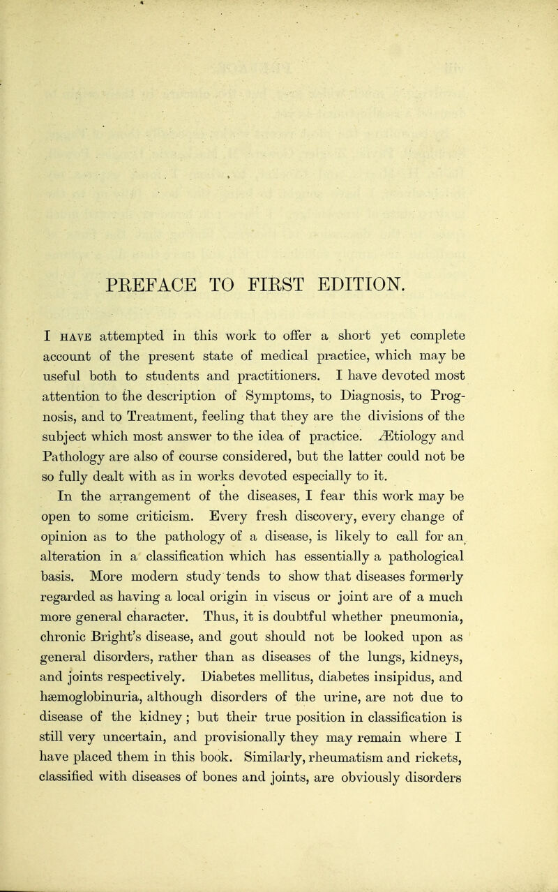 I HAVE attempted in this work to offer a short yet complete account of the present state of medical practice, which may be useful both to students and practitioners. I have devoted most attention to the description of Symptoms, to Diagnosis, to Prog- nosis, and to Treatment, feeling that they are the divisions of the subject which most answer to the idea of practice. Etiology and Pathology are also of course considered, but the latter could not be so fully dealt with as in works devoted especially to it. In the arrangement of the diseases, I fear this work may be open to some criticism. Every fresh discovery, every change of opinion as to the pathology of a disease, is likely to call for an alteration in a classification which has essentially a pathological basis. More modern study tends to show that diseases formerly regarded as having a local origin in viscus or joint are of a much more general character. Thus, it is doubtful whether pneumonia, chronic Bright's disease, and gout should not be looked upon as general disorders, rather than as diseases of the lungs, kidneys, and joints respectively. Diabetes mellitus, diabetes insipidus, and hsemoglobinuria, although disorders of the urine, are not due to disease of the kidney; but their true position in classification is still very uncertain, and provisionally they may remain where I have placed them in this book. Similarly, rheumatism and rickets, classified with diseases of bones and joints, are obviously disorders