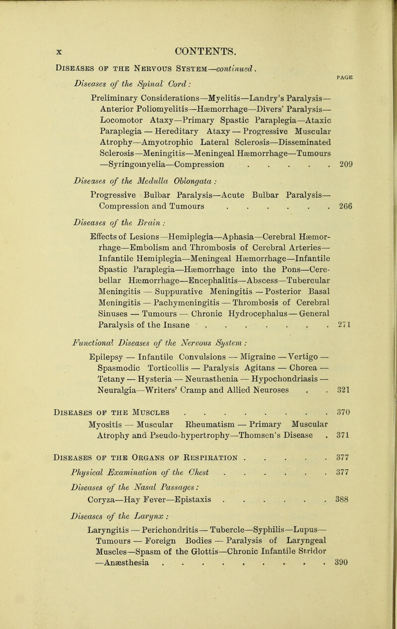 Diseases of the Nervous System—continued. PAGE Diseases of the Spinal Cord : Preliminary Considerations—Myelitis—Landry's Paralysis— Anterior Poliomyelitis—Haemorrhage—Divers' Paralysis— Locomotor Ataxy—Primary Spastic Paraplegia—Ataxic Paraplegia — Hereditary Ataxy — Progressive Muscular Atrophy—Amyotrophic Lateral Sclerosis—Disseminated Sclerosis—Meningitis—Meningeal Haemorrhage—Tumours —Syringomyelia—Compression 209 Diseases of the Medulla Oblongata : Progressive Bulbar Paralysis—Acute Bulbar Paralysis— Compression and Tumours ...... 266 Diseases of the Brain : Effects of Lesions—Hemiplegia—Aphasia—Cerebral Haemor- rhage—Embolism and Thrombosis of Cerebral Arteries— Infantile Hemiplegia—Meningeal Haemorrhage—Infantile Spastic Paraplegia—Haemorrhage into the Pons—Cere- bellar Hgemorrhage—Encephalitis—Abscess—Tubercular Meningitis — Suppurative Meningitis — Posterior Basal Meningitis — Pachymeningitis — Thrombosis of Cerebral Sinuses — Tumours — Chronic Hydrocephalus— General Paralysis of the Insane . . . . . . .271 Functional Diseases of the Nervous System : Epilepsy — Infantile Convulsions — Migraine — Vertigo — Spasmodic Torticollis — Paralysis Agitans — Chorea — Tetany — Hysteria — Neurasthenia — Hypochondriasis — Neuralgia—Writers' Cramp and Allied Neuroses . .321 Diseases of the Muscles 370 Myositis — Muscular Eheumatism — Primary Muscular Atrophy and Pseudo-hypertrophy—Thomsen's Disease . 371 Diseases of the Organs of Respiration 377 Physical Examination of the Chest . . . . . . 377 Diseases of the Nasal Passages: Coryza—Hay Fever—Epistaxis 388 Diseases of the Larynx : Laryngitis — Perichondritis— Tubercle—Syphilis—Lupus— Tumours — Foreign Bodies — Paralysis of Laryngeal Muscles—Spasm of the Glottis—Chronic Infantile Stridor —Anaesthesia 390