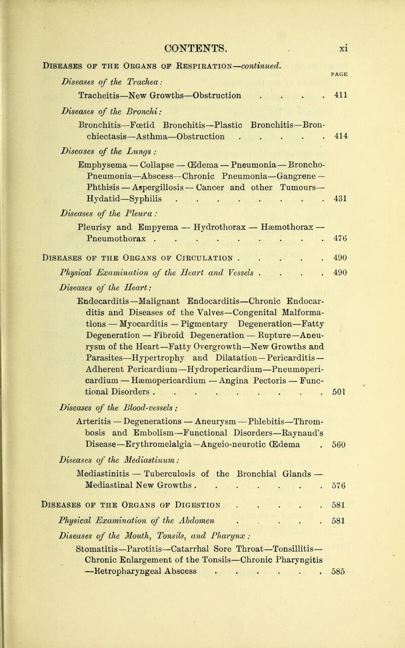 Diseases op the Oegans of H^&viratios—continued. PAGE Diseases of the Trachea : Tracheitis—New Growths—Obstruction . . . .411 Diseases of the Bronchi : Bronchitis—Foetid Bronchitis—Plastic Bronchitis—Bron- chiectasis—Asthma—Obstruction 414 Diseases of the Lungs : Emphysema — Collapse — CEdema — Pneumonia— Broncho- Pneumonia—Abscess—Chronic Pneumonia—Gangrene — Phthisis — Aspergillosis — Cancer and other Tumours— Hydatid—Syphilis 431 Diseases of the Pleura : Pleurisy and Empyema — Hydrothorax — Hsemothorax — Pneumothorax ......... 476 Diseases of the Organs of Circulation . . . . . 490 Physical Examination of the Heart and Vessels .... 490 Diseases of the Heart: Endocarditis—Malignant Endocarditis—Chronic Endocar- ditis and Diseases of the Valves—Congenital Malforma- tions — Myocarditis — Pigmentary Degeneration—Fatty Degeneration — Fibroid Degeneration — Kupture—Aneu- rysm of the Heart—Fatty Overgrowth—New Growths and Parasites—Hypertrophy and Dilatation—Pericarditis — Adherent Pericardium—Hydropericardium—Pneumoperi- cardium — Hsemopericardium — Angina Pectoris — Func- tional Disorders 501 Diseases of the Blood-vessels : Arteritis — Degenerations — Aneurysm —Phlebitis—Throm- bosis and Embolism—Functional Disorders—Raynaud's Disease—Erythromelalgia—Angeio-neurotic CEdema . 560 Diseases of the Mediastinum : Mediastinitis — Tuberculosis of the Bronchial Glands — Mediastinal New Growths. . . . . . .576 Diseases of the Organs of Digestion ..... 581 Physical Examination of the Abdomen . . . .581 Diseases of the Mouth, Tonsils, and Pharynx : Stomatitis—Parotitis—^Catarrhal Sore Throat—Tonsillitis— Chronic Enlargement of the Tonsils—Chronic Pharyngitis —Ketropharyngeal Abscess 585