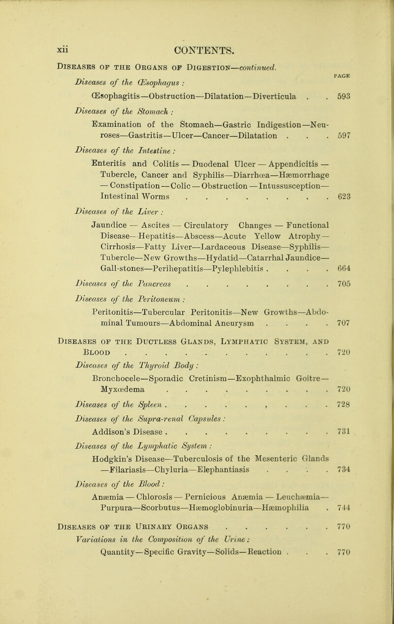 Diseases op the Organs op BmmTioi^—continued. PAGE Diseases of the (Esophagvs : CEsophagitis—Obstruction—Dilatation—Diverticula . . 593 Diseases of the /Stomach : Examination of the Stomach—Gastric Indigestion—Neu- roses—Gastritis—Ulcer—Cancer—Dilatation . . . 597 Diseases of the Intestine : Enteritis and Colitis — Duodenal Ulcer — Appendicitis — Tubercle, Cancer and Syphilis—Diarrhoea—Haemorrhage — Constipation — Colic — Obstruction — Intussusception— Intestinal Worms 623 Diseases of the Liver : Jaundice — Ascites — Circulatory Changes — Functional Disease—Hepatitis—Abscess—Acute Yellow Atrophy — Cirrhosis—Fatty Liver—Lardaceous Disease—Syphilis— Tubercle—Nev^ Growths—Hydatid—Catarrhal Jaundice— Gall-stones—Perihepatitis—Pylephlebitis .... 664 Diseases of the Pancreas ........ 705 Diseases of the Peritoneum : Peritonitis—Tubercular Peritonitis—New Growths—Abdo- minal Tumours—Abdominal Aneurysm . . . .707 Diseases op the Ductless Glands, Lymphatic System, and Blood 720 Diseases of the Thyroid Body : Bronchocele—Sporadic Cretinism—Exophthalmic Goitre — Myxcedema 720 Diseases of the /Spleen . . . . . , . . .728 Diseases of the Supra-renal Capsules: Addison's Disease 731 Diseases of the Lymphatic /System : Hodgkin's Disease—Tuberculosis of the Mesenteric Glands —Filariasis—Chyluria—Elephantiasis .... 734 Diseases of the Blood : Ansemia — Chlorosis — Pernicious Ansemia — Leuchaemia— Purpura—Scorbutus—Hsemogiobinuria—Haemophilia . 744 Diseases op the Urinaey Organs Variations in the Composition of the Urine : Quantity — Specific Gravity— Solids—Keaction 770 770