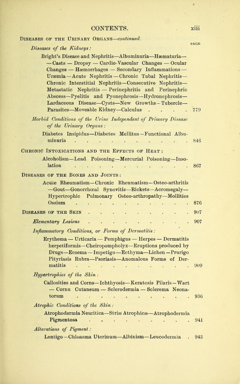 Diseases op the Ueinaey Organs—continued. PAGE Diseases of the Kidneys: Bright's Disease and Nephritis—Albuminuria—Haematuria— — Casts — Dropsy — Cardio-Vascular Changes — Ocular Changes — Haemorrhages — Secondary Inflammations — Uraemia—Acute Nephritis—Chronic Tubal Nephritis— Chronic Interstitial Nephritis—Consecutive Nephritis— Metastatic Nephritis — Perinephritis and Perinephric Abscess—Pyelitis and Pyonephrosis—Hydronephrosis— Lardaceous Disease—Cysts—New Growths—Tubercle— Parasites—Moveable Kidney—Calculus . . . .779 Morbid Conditions of the Urine Independent of Primary Disease of the Urinary Organs : Diabetes Insipidus—Diabetes Mellitus—Functional Albu- minuria .......... 846 Cheonic Intoxications and the Effects of Heat : Alcoholism—Lead Poisoning—Mercurial Poisoning—Inso- lation 867 Diseases of the Bones and Joints : Acui:e Eheumatism—Chronic Kheumatism—Osteo-arthritis —Gout—Gonorrhoeal Synovitis—Rickets—Acromegaly— Hypertrophic Pulmonary Osteo-arthropathy—MoUities Ossium 876 Diseases of the Skin 907 Elementary Lesions 907 Inflammatory Conditions, or Forms of Dermatitis : Erythema — Urticaria — Pemphigus — Herpes — Dermatitis herpetiformis—Cheiropompholyx—Eruptions produced by Drugs—Eczema — Impetigo—Ecthyma—Lichen — Prurigo Pityriasis Rubra—Psoriasis—Anomalous Forms of Der- matitis . . . . .909 Hypertrophies of the Skin : Callosities and Corns—Ichthyosis—Keratosis Pilaris — Wart — Cornu Cutaneum — Sclerodermia — Sclerema Neona- torum 936 Atrophic Conditions of the Shin : Atrophodermia Neuritica—Striae Atrophicae—Atrophodermia Pigmentosa 941 Alterations of Pigment : Lentigo—Chloasma Uterinum—Albinism—Leucodermia . 943