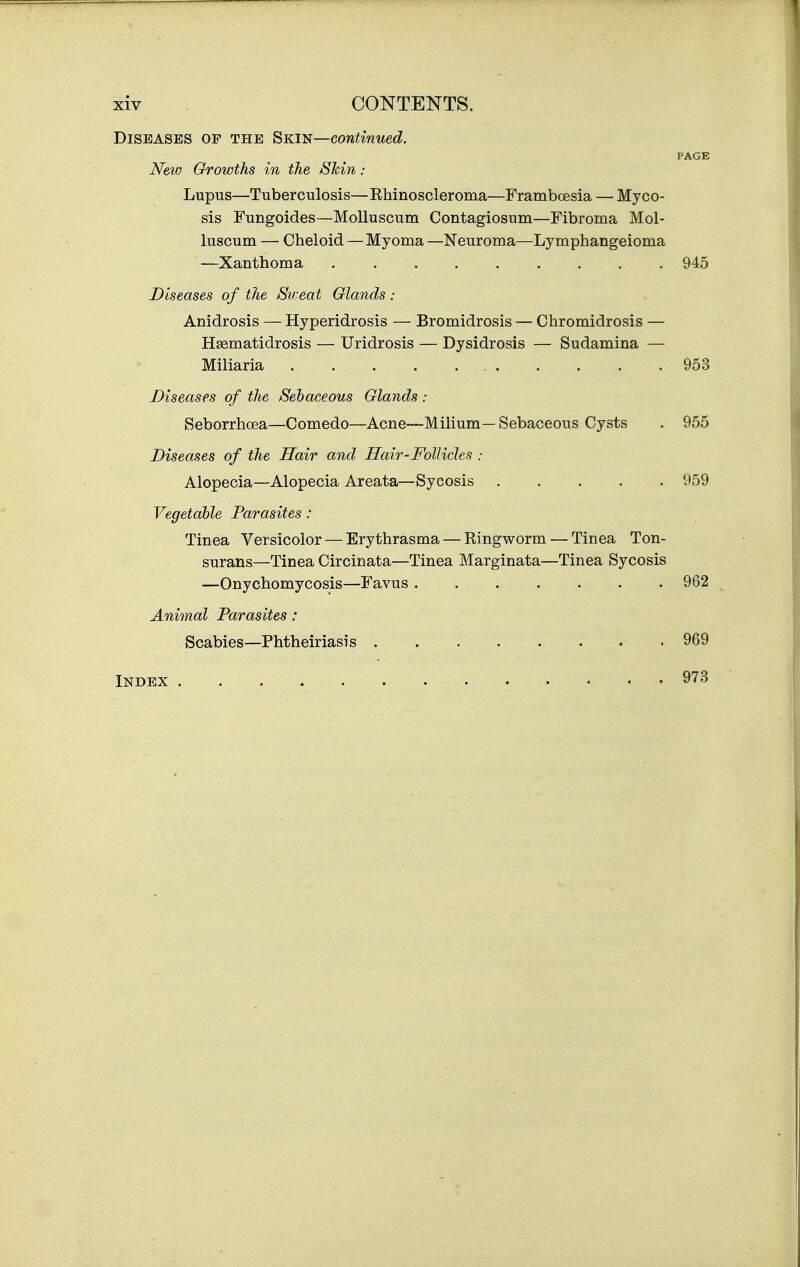 Diseases op the ^Km—continued. PAGE New Growths in the Shin: Lupus—Tuberculosis—Rhinoscleroma—Framboesia — Myco- sis Fungoides—MoUuscum Contagiosum—Fibroma Mol- luscum — Cheloid — Myoma —Neuroma—Lymphangeioma —Xanthoma 945 Diseases of the Sweat Glands : Anidrosis — Hyperidrosis — Bromidrosis — Chromidrosis — H^matidrosis — Uridrosis — Dysidrosis — Sudamina — Miliaria 953 Diseases of the Sebaceous Glands: Seborrhoea—Comedo—Acne—Milium—Sebaceous Cysts . 955 Diseases of the Hair and Hair-Follicles : Alopecia—Alopecia Areata—Sycosis . . . . . 959 Vegetable Parasites: Tinea Versicolor — Erythrasma — Ringworm — Tinea Ton- surans—Tinea Circinata—Tinea Marginata—Tinea Sycosis —Onychomycosis—Favus 962 Animal Parasites: Scabies—Phtheiriasis . 969 Index 973