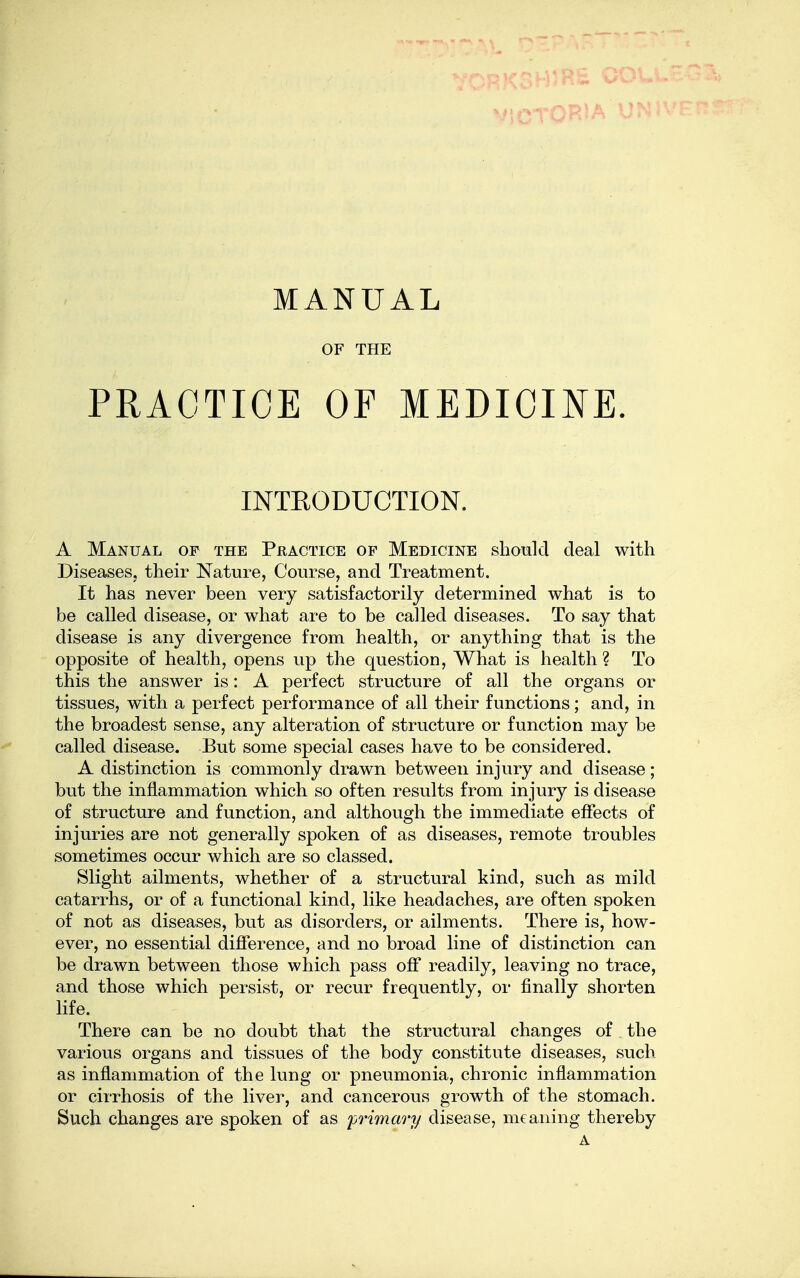 MANUAL OF THE PRACTICE OF MEDICINE. INTEODUCTION. A Manual of the Practice of Medicine shonlcl deal with Diseases, their Nature, Course, and Treatment. It has never been very satisfactorily determined what is to be called disease, or what are to be called diseases. To say that disease is any divergence from health, or anything that is the opposite of health, opens up the question, What is health ? To this the answer is: A perfect structure of all the organs or tissues, with a perfect performance of all their functions; and, in the broadest sense, any alteration of structure or function may be called disease. But some special cases have to be considered. A distinction is commonly drawn between injury and disease; but the inflammation which so often results from injury is disease of structure and function, and although the immediate elfects of injuries are not generally spoken of as diseases, remote troubles sometimes occur which are so classed. Slight ailments, whether of a structural kind, such as mild catarrhs, or of a functional kind, like headaches, are often spoken of not as diseases, but as disorders, or ailments. There is, how- ever, no essential difference, and no broad line of distinction can be drawn between those which pass off readily, leaving no trace, and those which persist, or recur frequently, or finally shorten life. There can be no doubt that the structural changes of the various organs and tissues of the body constitute diseases, such as inflammation of the lung or pneumonia, chronic inflammation or cirrhosis of the liver, and cancerous growth of the stomach. Such changes are spoken of as primary disease, meaning thereby A