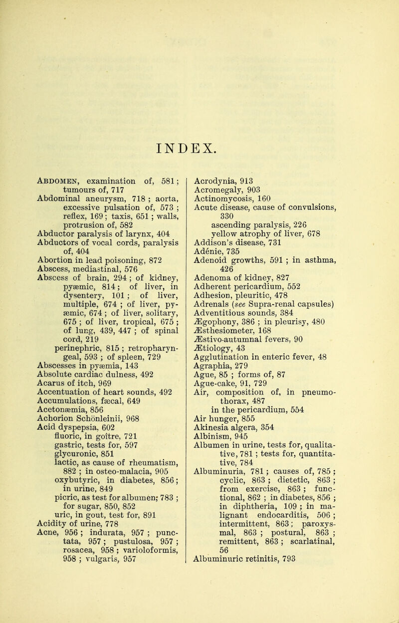 INDEX. Abdomen, examination of, 581; tumours of, 717 Abdominal aneurysm, 718 ; aorta, excessive pulsation of, 573 ; reflex, 169 ; taxis, 651 ; walls, protrusion of, 582 Abductor paralysis of larynx, 404 Abductors of vocal cords, paralysis of, 404 Abortion in lead poisoning, 872 Abscess, mediastinal, 576 Abscess of brain, 294 ; of kidney, pyaemic, 814; of liver, in dysentery, 101 ; of liver, multiple, 674 ; of liver, py- asmic, 674 ; of liver, solitary, 675 ; of liver, tropical, 675 ; of lung, 439, 447 ; of spinal cord, 219 perinephric, 815 ; retropharyn- geal, 593 ; of spleen, 729 Abscesses in pyaemia, 143 Absolute cardiac dulness, 492 Acarus of itch, 969 Accentuation of heart sounds, 492 Accumulations, fsecal, 649 Acetonsemia, 856 Achorion Schonleinii, 968 Acid dyspepsia, 602 fluoric, in goitre, 721 gastric, tests for, 597 glycuronic, 851 lactic, as cause of rheumatism, 882 ; in osteo-malacia, 905 oxybutyric, in diabetes, 856; in urine, 849 picric, as test for albumen,- 783 ; for sugar, 850, 852 uric, in gout, test for, 891 Acidity of urine, 778 Acne, 956 ; indurata, 957 ; punc- tata, 957 ; pustulosa, 957 ; rosacea, 958 ; varioloformis, 958 ; vulgaris, 957 Acrodynia, 913 Acromegaly, 903 Actinomycosis, 160 Acute disease, cause of convulsions, 330 ascending paralysis, 226 yellow atrophy of liver, 678 Addison's disease, 731 Adenie, 735 Adenoid growths, 591 ; in asthma, 426 Adenoma of kidney, 827 Adherent pericardium, 552 Adhesion, pleuritic, 478 Adrenals {see Supra-renal capsules) Adventitious sounds, 384 yEgophony, 386 ; in pleurisy, 480 JEsthesiometer, 168 -^stivo-autumnal fevers, 90 .etiology, 43 Agglutination in enteric fever, 48 Agraphia, 279 Ague, 85 ; forms of, 87 Ague-cake, 91, 729 Air, composition of, in pneumo- thorax, 487 in the pericardiupa, 554 Air hunger, 855 Akinesia algera, 354 Albinism, 945 Albumen in urine, tests for, qualita- tive, 781 ; tests for, quantita- tive, 784 Albuminuria, 781; causes of, 785 ; cyclic, 863 dietetic, 863 ; from exercise, 863 ; func- tional, 862 ; in diabetes, 856 ; in diphtheria, 109 ; in ma- lignant endocarditis, 506 ; intermittent, 863; paroxys- mal, 863 ; postural, 863 ; remittent, 863; scarlatinal, 56 Albuminuric retinitis, 793