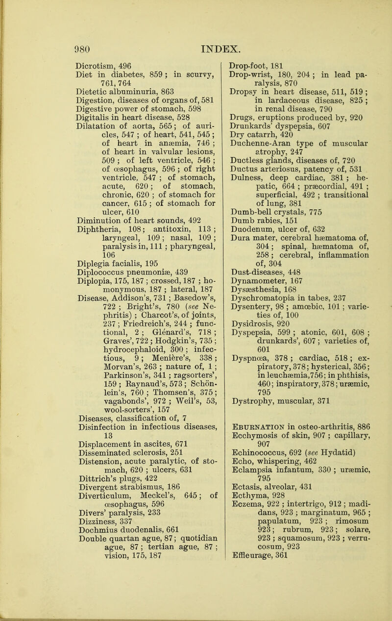 Dicrotism, 496 Diet in diabetes, 859 ; in scurvy, 761, 764 Dietetic albuminuria, 863 Digestion, diseases of organs of, 581 Digestive power of stomach, 598 Digitalis in heart disease, 528 Dilatation of aorta, 565; of auri- cles, 547 ; of heart, 541, 545 ; of heart in anaemia, 746 ; of heart in valvular lesions, 509 ; of left ventricle, 546 ; of oesophagus, 596; of right ventricle, 547 ; of stomach, acute, 620; of stomach, chronic, 620 ; of stomach for cancer, 615 ; of stomach for ulcer, 610 Diminution of heart sounds, 492 Diphtheria, 108; antitoxin, 113; laryngeal, 109 ; nasal, 109 ; paralysis in, 111 ; pharyngeal, 106 Diplegia facialis, 195 Diplococcus pneumoniae, 439 Diplopia, 175, 187 ; crossed, 187 ; ho- monymous, 187 ; lateral, 187 Disease, Addison's, 731 ; Basedow's, 722 ; Bright's, 780 {see Ne- phritis) ; Charcot's, of joints, 237 ; Friedreich's, 244 ; func- tional, 2 ; Glenard's, 718 ; Graves', 722 ; Hodgkin's, 735 ; hydrocephaloid, 300 ; infec- tious, 9; Meniere's, 338 ; Morvan's, 263 ; nature of, 1 ; Parkinson's, 341; ragsorters', 159 ; Eaynaud's, 573 ; Schon- lein's, 760 ; Thomson's, 375; vagabonds', 972 ; Weil's, 53, wool-sorters', 157 Diseases, classification of, 7 Disinfection in infectious diseases, 13 Displacement in ascites, 671 Disseminated sclerosis, 251 Distension, acute paralytic, of sto- mach, 620 ; ulcers, 631 Dittrich's plugs, 422 Divergent strabismus, 186 Diverticulum, Meckel's, 645; of oesophagus, 596 Divers' paralysis, 233 Dizziness, 337 Dochmius duodenalis, 661 Double quartan ague, 87; quotidian ague, 87 ; tertian ague, 87 ; vision, 175, 187 Drop-foot, 181 Drop-wrist, 180, 204 ; in lead pa- ralysis, 870 Dropsy in heart disease, 511, 519 ; in lardaceous disease, 825 ; in renal disease, 790 Drugs, eruptions produced by, 920 Drunkards' dyspepsia, 607 Dry catarrh, 420 Duchenne-Aran type of muscular atrophy, 247 Ductless glands, diseases of, 720 Ductus arteriosus, patency of, 531 Dulness, deep cardiac, 381 ; he- patic, 664 ; praecordial, 491 ; superficial, 492 ; transitional of lung, 381 Dumb-bell crystals, 775 Dumb rabies, 151 Duodenum, ulcer of, 632 Dura mater, cerebral haematoma of, 304 ; spinal,, haematoma of, 258; cerebral, inflammation of, 304 Dust-diseases, 448 Dynamometer, 167 Dysaesthesia, 168 Dyschromatopia in tabes, 237 Dysentery, 98 ; amoebic, 101 ; varie- ties of, 100 Dysidrosis, 920 Dyspepsia, 599 ; atonic, 601, 608 ; drunkards', 607 ; varieties of, 601 Dyspnoea, 378 ; cardiac, 518 ; ex- piratory, 378; hysterical, 356; in leuchaemia,756; in phthisis, 460; inspiratory, 378; ureemic, 795 Dystrophy, muscular, 371 Ebuenation in osteo-arthritis, 886 Ecchymosis of skin, 907 ; capillary, 907 Echinococcus, 692 {see Hydatid) Echo, whispering, 462 Eclampsia infantum, 330 ; uraemic, 795 Ectasis, alveolar, 431 Ecthyma, 928 Eczema, 922 ; intertrigo, 912 ; madi- dans, 923 ; marginatum, 965 ; papulatum, 923 ; rimosum 923; rubrum, 923; solare, 923 ; squamosum, 923 ; verru- cosum, 923 Effleurage, 361