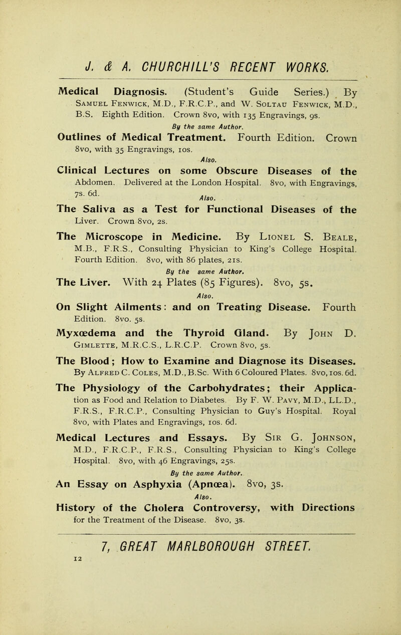 Medical Diagnosis. (Student's Guide Series.) By Samuel Fenwick, M.D., F.R.C.P., and W. Soltau Fenwick, M.D., B.S. Eighth Edition. Crown 8vo, with 135 Engravings, 9s. By the same Author. Outlines of Medical Treatment. Fourth Edition. Crown 8vo, with 35 Engravings, los. Also. Clinical Lectures on some Obscure Diseases of the Abdomen. DeHvered at the London Hospital. 8vo, with Engravings, Also. The Saliva as a Test for Functional Diseases of the Liver. Crown Svo, 2s. The Microscope in Medicine. By Lionel S. Beale, M.B., F.R.S., Consulting Physician to King's College Hospital. Fourth Edition. Svo, with 86 plates, 21s. By the same Author. The Liver. With 24 Plates (85 Figures). Svo, 5s. Also. On Slight Ailments: and on Treating Disease. Fourth Edition. Svo. 5s. Myxoedema and the Thyroid Gland. By John D. Gimlette, M.R.C.S., L.R.C.P. Crown Svo, 5s. The Blood; How to Examine and Diagnose its Diseases. By Alfred C. Coles, M.D.,B.Sc. With 6 Coloured Plates. Svo, los. 6d. The Physiology of the Carbohydrates; their Applica- tion as Food and Relation to Diabetes. By F. W. Pavy, M.D., LL.D., F.R.S.. F.R.C.P., Consulting Physician to Guy's Hospital. Royal Svo, with Plates and Engravings, los. 6d. Medical Lectures and Essays. By Sir G. Johnson, M.D., F.R.C.P., F.R.S., Consulting Physician to King's College Hospital. Svo, with 46 Engravings, 25s. By the same Author. An Essay on Asphyxia (Apnoea). Svo, 3s. Also. History of the Cholera Controversy, with Directions for the Treatment of the Disease. Svo, 3s. 7, GREAT MARLBOROUGH STREET.