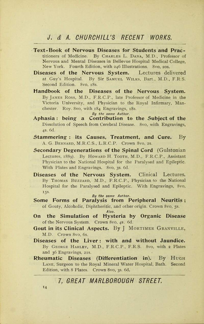 Text=Book of Nervous Diseases for Students and Prac= titioners of Medicine, By Charles L. Dana, M.D., Professor of Nervous and Mental Diseases in Bellevue Hospital Medical College, New York. Fourth Edition, with 246 Illustrations. 8vo, 20s. Diseases of the Nervous System. Lectures delivered at Guy's Hospital. By Sir Samuel Wilks, Bart., M.D., F.R.S. Second Edition. 8vo, i8s. Handbook of the Diseases of the Nervous System. By James Ross, M.D., F.R.C.P., late Professor of Medicine in the Victoria University, and Physician to the Royal Infirmary, Man- chester. Roy. Svo, with 184 Engravings, i8s. By the same Author. Aphasia: being a Contribution to the Subject of the Dissolution of Speech from Cerebral Disease. 8vo, with Engravings, 4s. 6d. Stammering : its Causes, Treatment, and Cure. By A. G. Bernard, M.R.C.S., L.R.C.P. Crown 8vo, 2s. Secondary Degenerations of the Spinal Cord (Gulstonian Lectures, i88g). By Howard H. Tooth, M.D., F.R.C.P., Assistant Physician to the National Hospital for the Paralysed and Epileptic. With Plates and Engravings. 8vo, 3s. 6d. Diseases of the Nervous System. Clinical Lectures. By Thomas Buzzard, M.D., F.R.C.P., Physician to the National Hospital for the Paralysed and Epileptic. With Engravings, 8vo, 15s. By the same Author. Some Forms of Paralysis from Peripheral Neuritis ; of Gouty, Alcoholic, Diphtheritic, and other origin. Crown 8vo, 5s. Also. On the Simulation of Hysteria by Organic Disease of the Nervous System. Crown 8vo, 4s. 6d. Gout in its Clinical Aspects. By J Mortimer Granville, M.D. Crown 8vo, 6s. Diseases of the Liver: w^ith and without Jaundice. By George Harley, M.D., F.R.C.P., F.R.S. 8vo, with 2 Plates and 36 Engravings, 21s. Rheumatic Diseases (Differentiation in). By Hugh Lane, Surgeon to the Royal Mineral Water Hospital, Bath. Second Edition, with 8 Plates. Crown Svo, 3s. 6d. 7, GREAT MARLBOROUGH STREET. '4