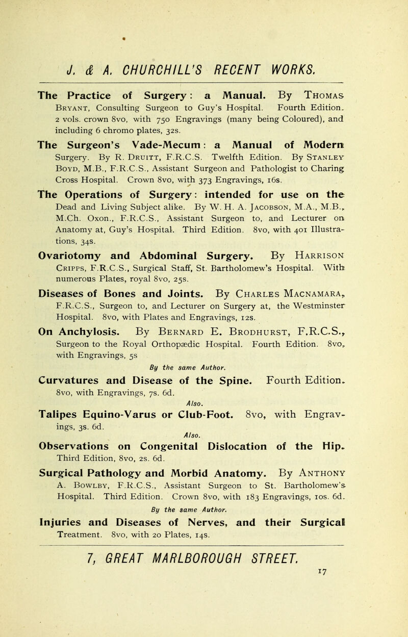 The Practice of Surg-ery: a Manual. By Thomas Bryant, Consulting Surgeon to Guy's Hospital. Fourth Edition. 2 vols, crown 8vo, with 750 Engravings (many being Coloured), and including 6 chromo plates, 32s. The Surgeon's Vade-Mecum: a Manual of Modern Surgery. By R. Druitt, F.R.C.S. Twelfth Edition. By Stanley- Boyd, M.B., F.R.C.S., Assistant Surgeon and Pathologist to Charing Cross Hospital. Crown 8vo, with 373 Engravings, i6s. The Operations of Surgery: intended for use on the Dead and Living Subject alike. By W. H. A. Jacobson, M.A., M.B., M.Ch. Oxon., F.R.C.S., Assistant Surgeon to, and Lecturer ork Anatomy at, Guy's Hospital. Third Edition. 8vo, with 401 Illustra- tions, 34s. Ovariotomy and Abdominal Surgery. By Harrison Cripps, F.R.C.S., Surgical Staff, St. Bartholomew's Hospital. With numerous Plates, royal 8vo, 25s. Diseases of Bones and Joints. By Charles Macnamara^ F.R.C.S., Surgeon to, and Lecturer on Surgery at, the Westminster Hospital. 8vo, with Plates and Engravings, 12s. On Anchylosis. By Bernard E. Brodhurst, F.R.C.S.^ Surgeon to the Royal Orthopaedic Hospital. Fourth Edition. 8vOp with Engravings, 5s By the same Author. Curvatures and Disease of the Spine. Fourth Edition. 8vo, with Engravings, 7s. 6d. Also. Talipes Equino-Varus or Club-Foot. 8vo, with Engrav- ings, 3s. 6d. A/so. Observations on Congenital Dislocation of the Hip. Third Edition, 8vo, 2s. 6d. Surgical Pathology and Morbid Anatomy. By Anthony A. BowLBY, F.R.C.S., Assistant Surgeon to St. Bartholomew's Hospital. Third Edition. Crown 8vo, with 183 Engravings, los. 6d. By the same Author, Injuries and Diseases of Nerves, and their Surgical Treatment. 8vo, with 20 Plates, 14s. 7, GREAT MARLBOROUGH STREET.