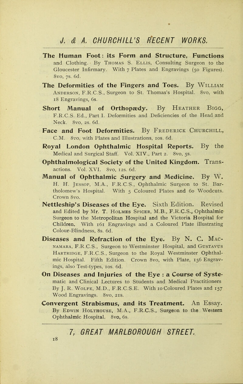 The Human Foot: its Form and Structure, Functions and Clothing. ■ By Thomas S. Ellis, Consulting Surgeon to the Gloucester Infirmary. With 7 Plates and Engravings (50 Figures). 8vo, 7s. 6d. The Deformities of the Fingers and Toes. By William Anderson, F.R.C.S., Surgeon to St. Thomas's Hospital. 8vo, with 18 Engravings, 6s. Short Manual of Orthopaedy. By Heather Bigg, F.R.C.S. Ed., Part I. Deformities and Deficiencies of the Head and Neck. 8vo, 2s. 6d. Face and Foot Deformities. By Frederick Churchill, CM. 8vo, with Plates and Illustrations, los. 6d. Royal London Ophthalmic Hospital Reports. By the Medical and Surgical Staff. Vol. XIV., Part 2. 8vo, 5s. Ophthalmological Society of the United Kingdom. Trans- actions. Vol. XVI. 8vo, I2S. 6d. Manual of Ophthalmic Surgery and Medicine. By W. H. H. Jessop, M.A., F.R.C.S., Ophthalmic Surgeon to St. Bar- tholomew's Hospital. With 5 Coloured Plates and 60 Woodcuts. Crown 8vo. Nettleship*s Diseases of the Eye. Sixth Edition. Revised and Edited by Mr. T. Holmes Spicer, M.B., F.R.C.S., Ophthalmic Surgeon to the Metropolitan Hospital and the Victoria Hospital for Children. With 161 Engravings and a Coloured Plate illustrating Colour-Blindness, 8s. 6d. Diseases and Refraction of the Eye. By N. C. Mac- NAMARA, F.R.C.S., Surgeon to Westminster Hospital, and Gustavus Hartridge, F.R.C.S., Surgeon to the Royal Westminster Ophthal- mic Hospital. Fifth Edition. Crown 8vo, with Plate, 156 Engrav- ings, also Test-types, los. 6d. On Diseases and Injuries of the Eye : a Course of Syste- matic and Clinical Lectures to Students and Medical Practitioners By J. R. Wolfe, M.D., F.R.C.S.E. With 10 Coloured Plates and 157 Wood Engravings. 8vo, 21s. Convergent Strabismus, and its Treatment. An Essay. By Edwin Holthouse, M.A., F.R.C.S., Surgeon to the Western Ophthalmic Hospital. 8vo, 6s. 7, GREAT MARLBOROUGH STREET.
