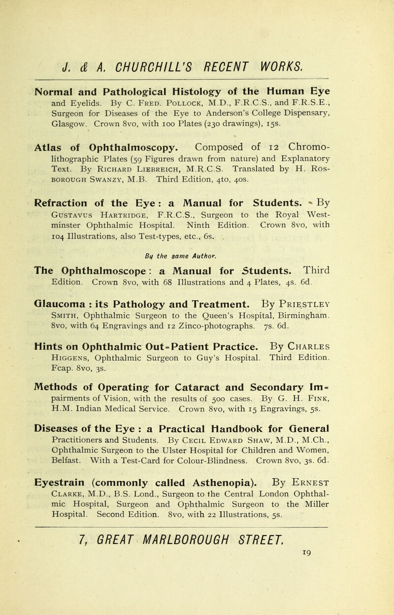 Normal and Pathological Histology of the Human Eye and Eyelids. By C. Fred. Pollock, M.D., F.R.C.S., and F.R.S.E., Surgeon for Diseases of the Eye to Anderson's College Dispensary, Glasgow. Crown 8vo, with loo Plates (230 drawings), 15s. Atlas of Ophthalmoscopy. Composed of 12 Chromo- lithographic Plates (59 Figures drawn from nature) and Explanatory Text. By Richard Liebreich, M.R.C.S. Translated by H. Ros- BOROUGH SwANZY, M.B. Third Edition, 4to, 40s. Refraction of the Eye: a Manual for Students. * By GusTAVUs Hartridge, F.R.C.S., Surgeon to the Royal West- minster Ophthalmic Hospital. Ninth Edition. Crown 8vo, with 104 Illustrations, also Test-types, etc., 6s. , Bq the same Author. The Ophthalmoscope: a Manual for Students. Third Edition. Crown 8vo, with 68 Illustrations and 4 Plates, 4s. 6d. Glaucoma : its Pathology and Treatment. By Priestley Smith, Ophthalmic Surgeon to the Queen's Hospital, Birmingham. Bvo, with 64 Engravings and 12 Zinco-photographs. 7s. 6d. Hints on Ophthalmic Out=Patient Practice. By Charles Higgens, Ophthalmic Surgeon to Guy's Hospital. Third Edition. Fcap. Bvo, 3s. Methods of Operating- for Cataract and Secondary Im= pairments of Vision, with the results of 500 cases. By G. H. Fink, H.M. Indian Medical Service. Crown 8vo, with 15 Engravings, 5s. Diseases of the Eye : a Practical Handbook for General Practitioners and Students. By Cecil Edward Shaw, M.D., M.Ch., Ophthalmic Surgeon to the Ulster Hospital for Children and Women, Belfast. With a Test-Card for Colour-Blindness. Crown 8vo, 3s. 6d. Eyestrain (commonly called Asthenopia). By Ernest Clarke, M.D., B.S. Lond., Surgeon to the Central London Ophthal- mic Hospital, Surgeon and Ophthalmic Surgeon to the Miller Hospital. Second Edition. 8vo, with 22 Illustrations, 5s. 7, GREAT MARLBOROUGH STREET.