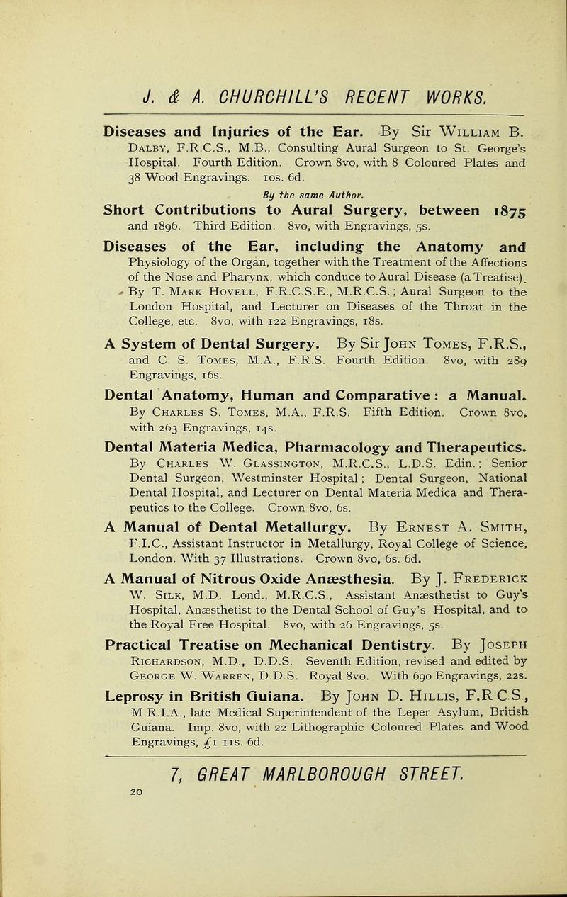Diseases and Injuries of the Ear. By Sir William B. Dalby, F.R.C.S., M.B., Consulting Aural Surgeon to St. George's Hospital. Fourth Edition. Crown 8vo, with 8 Coloured Plates and 38 Wood Engravings. los. 6d. By the same Author. Short Contributions to Aural Surgery, between 1875 and 1896. Third Edition. 8vo, with Engravings, 5s. Diseases of the Ear, including the Anatomy and Physiology of the Organ, together with the Treatment of the Affections of the Nose and Pharynx, which conduce to Aural Disease (a Treatise), * By T. Mark Hovell, F.R.C.S.E., M.R.C.S.; Aural Surgeon to the London Hospital, and Lecturer on Diseases of the Throat in the College, etc. 8vo, with 122 Engravings, i8s. A System of Dental Surgery. By Sir John Tomes, F.R.S., and C. S. Tomes, M.A., F.R.S. Fourth Edition. 8vo, with 289 Engravings, i6s. Dental Anatomy, Human and Comparative : a Manual. By Charles S. Tomes, M.A., F.R.S. Fifth Edition. Crown 8vo, with 263 Engravings, 14s. Dental Materia Medica, Pharmacology and Therapeutics. By Charles W. Glassington, M.R.C.S., L.D.S. Edin. ; Senior Dental Surgeon, Westminster Hospital; Dental Surgeon, National Dental Hospital, and Lecturer on Dental Materia Medica and Thera- peutics to the College. Crown 8vo, 6s. A Manual of Dental Metallurgy. By Ernest A. Smith, F.I.C., Assistant Instructor in Metallurgy, Royal College of Science, London. With 37 Illustrations. Crown 8vo, 6s. 6d. A Manual of Nitrous Oxide Anaesthesia. By J. Frederick W. Silk, M.D. Lond., M.R.C.S., Assistant Anaesthetist to Guys Hospital, Anaesthetist to the Dental School of Guy's Hospital, and to the Royal Free Hospital. 8vo, with 26 Engravings, 5s. Practical Treatise on Mechanical Dentistry. By Joseph Richardson, M.D., D.D.S. Seventh Edition, revised and edited by George W. Warren, D.D.S. Royal 8vo. With 690 Engravings, 22s. Leprosy in British Guiana. By John D. Hillis, F.RC S, M.R.I.A., late Medical Superintendent of the Leper Asylum, British Guiana. Imp. 8vo, with 22 Lithographic Coloured Plates and Wood Engravings, £1 iis. 6d. 7, GREAT MARLBOROUGH STREET.